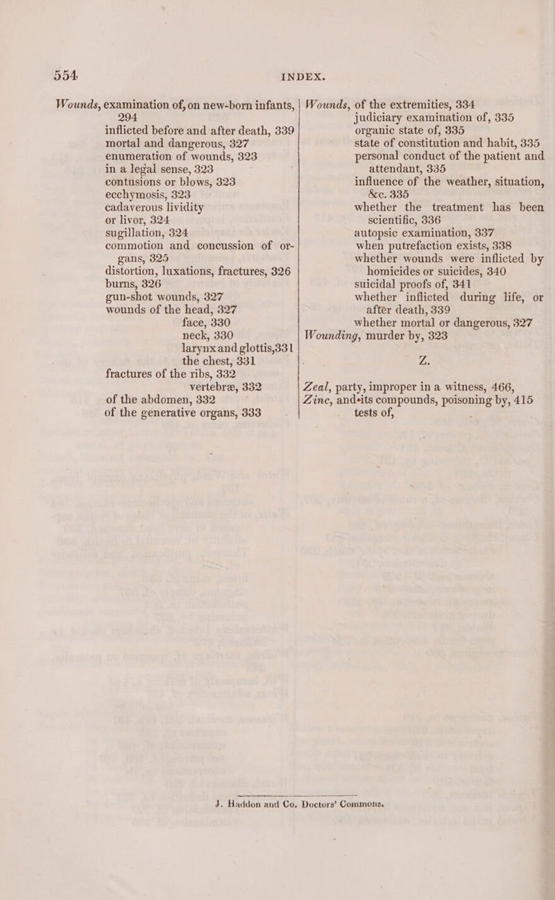— 294 inflicted before and after death, 339 mortal and dangerous, 327 enumeration of wounds, 323 in a legal sense, 323 contusions or blows, 323 ecchymosis, 323 cadaverous lividity or livor, 324 sugillation, 324 commotion and concussion of or- gans, 325 distortion, luxations, fractures, 326 burns, 326 gun-shot wounds, 327 wounds of the head, 327 face, 330 neck, 330 larynx and glottis,33 1 the chest, 331 fractures of the ribs, 332 vertebrae, 332 of the abdomen, 332 of the generative organs, 333 judiciary examination of, 335 organic state of, 335 state of constitution and habit, 335 personal conduct of the patient and attendant, 335 influence of the weather, situation, &amp;c. 335 whether the treatment has been scientific, 336 autopsic examination, 337 when putrefaction exists, 338 whether wounds were inflicted by homicides or suicides, 340 suicidal proofs of, 341 whether inflicted during life, or after death, 339 whether mortal or dangerous, 327 Zi; tests of,