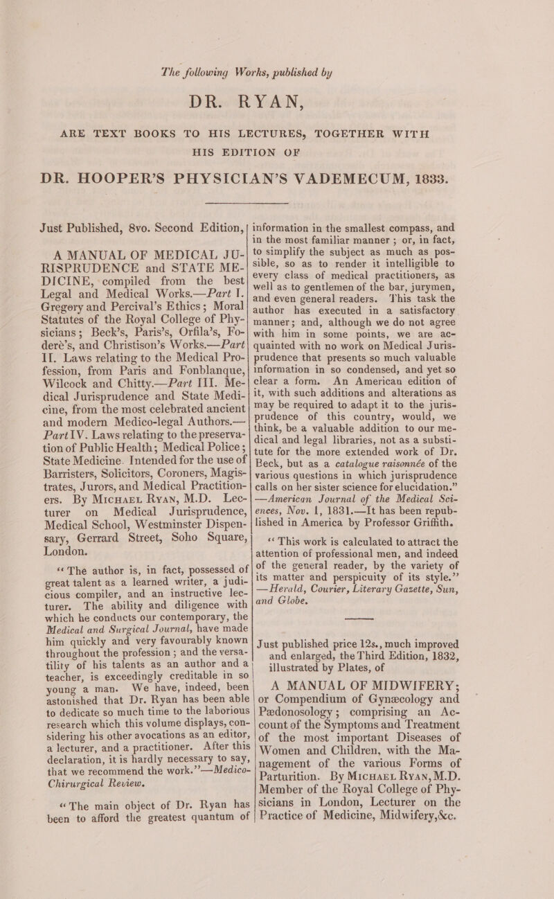 Just Published, 8vo. Second Edition, A MANUAL OF MEDICAL JU- RISPRUDENCE and STATE ME- DICINE, compiled from the best Legal and Medical Works.— Part I. Gregory and Percival’s Ethics; Moral Statutes of the Royal College of Phy- sicians; Beck’s, Paris’s, Orfila’s, Fo- deré’s, and Christison’s Works.—Part II. Laws relating to the Medical Pro- fession, from Paris and Fonblanque, Wilcock and Chitty—Part III. Me- dical Jurisprudence and State Medi- cine, from the most celebrated ancient and modern Medico-legal Authors.— Part\V. Laws relating to the preserva- tion of Public Health; Medical Police ; State Medicine. Intended for the use of Barristers, Solicitors, Coroners, Magis- trates, Jurors, and Medical Practition- ers. By Micuaret Ryan, M.D. Lec- turer on Medical Jurisprudence, Medical School, Westminster Dispen- sary, Gerrard Street, Soho Square, London. ‘‘The author is, in fact, possessed of great talent as a learned writer, a judi- cious compiler, and an instructive lec- turer. The ability and diligence with which he conducts our contemporary, the Medical and Surgical Journal, have made him quickly and very favourably known throughout the profession ; and the versa- tility of his talents as an author and a teacher, is exceedingly creditable in so young a man. We have, indeed, been astonished that Dr. Ryan has been able to dedicate so much time to the laborious research which this volume displays, con- sidering his other avocations as an editor, a lecturer, and a practitioner. After this declaration, it is hardly necessary to say, that we recommend the work.” —Medico- Chirurgical Review. “The main object of Dr. Ryan has been to afford the greatest quantum of information in the smallest compass, and in the most familiar manner ; or, in fact, to simplify the subject as much as pos- sible, so as to render it intelligible to every class of medical practitioners, as well as to gentlemen of the bar, jurymen, and even general readers. This task the author has executed in a satisfactory manner; and, although we do not agree with him in some points, we are ac- quainted with no work on Medical Juris- prudence that presents so much valuable information in so condensed, and yet so clear a form. An American edition of it, with such additions and alterations as may be required to adapt it to the juris- prudence of this country, would, we think, be a valuable addition to our me- dical and legal libraries, not as a substi- tute for the more extended work of Dr. Beck, but as a catalogue raisonnée of the various questions in which jurisprudence calls on her sister science for elucidation.” —American Journal of the Medical Sci- ences, Nov. 1, 1831.—It has been repub- lished in America by Professor Griffith. ‘« This work is calculated to attract the attention of professional men, and indeed of the general reader, by the variety of its matter and perspicuity of its style.” — Herald, Courier, Literary Gazette, Sun, and Globe. oa eee Just published price 12s., much improved and enlarged, the Third Edition, 1832, illustrated by Plates, of A MANUAL OF MIDWIFERY; or Compendium of Gynecology and Pedonosology; comprising an Ac- count of the Symptoms and Treatment of the most important Diseases of Women and Children, with the Ma- nagement of the various Forms of Parturition. By Micuart Ryan, M.D. Member of the Royal College of Phy- sicians in London, Lecturer on the Practice of Medicine, Midwifery,&amp;c.