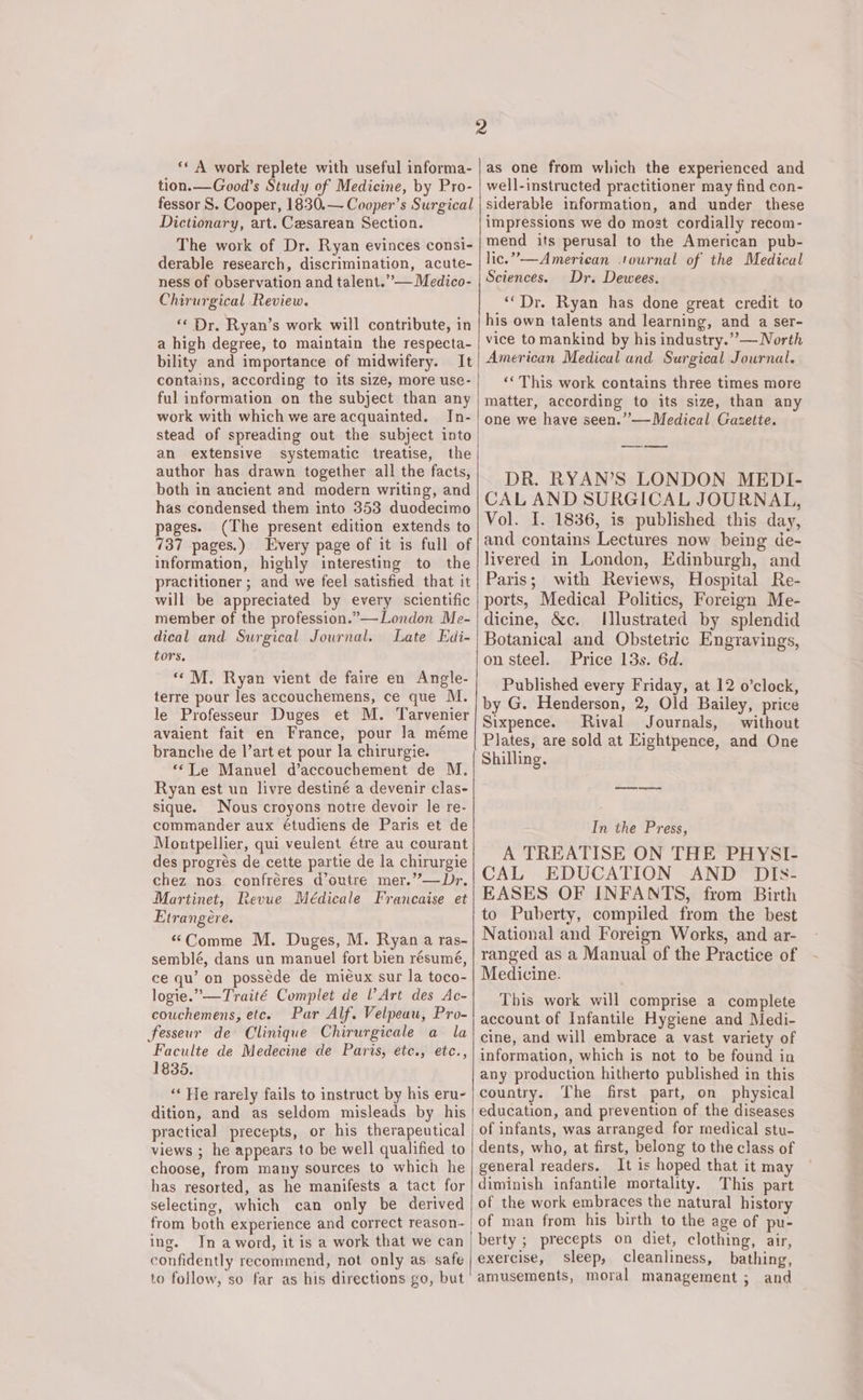 tion. —Good’s Study of Medicine, by Pro- fessor S. Cooper, 1830.— Cooper’s Surgical Dictionary, art. Cesarean Section. The work of Dr. Ryan evinces consi- derable research, discrimination, acute- ness of observation and talent.’”’— Medico- Chirurgical Review. «« Dr. Ryan’s work will contribute, in a high degree, to maintain the respecta- bility and importance of midwifery. It contains, according to its size, more use- ful information on the subject than any work with which we are acquainted. In- stead of spreading out the subject into an extensive systematic treatise, the author has drawn together all the facts, both in ancient and modern writing, and has condensed them into 353 duodecimo pages. (The present edition extends to 737 pages.) Every page of it is full of information, highly interesting to the practitioner ; and we feel satisfied that it will be appreciated by every scientific member of the profession.”—London Me- well-instructed practitioner may find con- siderable information, and under these impressions we do most cordially recom- mend its perusal to the American pub- lic.”—American ournal of the Medical Sciences. Dr. Dewees. “‘Dr. Ryan has done great credit to his own talents and learning, and a ser- vice to mankind by his industry.” — North American Medical and Surgical Journal. ‘““This work contains three times more matter, according to its size, than any one we have seen.” — Medical Gazette. DR. RYAN’S LONDON MEDI- CAL AND SURGICAL JOURNAL, Vol. I. 1836, is published this day, and contains Lectures now being de- livered in London, Edinburgh, and Paris; with Reviews, Hospital Re- ports, Medical Politics, Foreign Me- dicine, &amp;c. Illustrated by splendid tors, «© M. Ryan vient de faire en Angle- terre pour les accouchemens, ce que M. le Professeur Duges et M. Tarvenier avaient fait en France, pour la méme branche de l’art et pour la chirurgie. ““Le Manuel d’accouchement de M. Ryan est un livre destiné a devenir clas- sique. Nous croyons notre devoir le re- commander aux étudiens de Paris et de Montpellier, qui veulent étre au courant des progrés de cette partie de la chirurgie chez nos confréres d’outre mer.”—Dr, Martinet, Revue Médicale Francaise et Etrangere. “Comme M. Duges, M. Ryan a ras- semblé, dans un manuel fort bien résumé, ce qu’ on posséde de mieux sur la toco- logie.”—Traité Complet de V Art des Ac- couchemens, etc. Par Alf. Velpeau, Pro- fesseur de Clinique Chirurgicale a la Faculte de Medecine de Paris, ete., etc., 1835. ‘‘ He rarely fails to instruct by his eru- dition, and as seldom misleads by his practical precepts, or his therapeutical views ; he appears to be well qualified to choose, from many sources to which he has resorted, as he manifests a tact for selecting, which can only be derived from both experience and correct reason- ing. In aword, it is a work that we can confidently recommend, not only as safe to follow, so far as his directions go, but Price 13s. 6d. Published every Friday, at 12 o’clock, by G. Henderson, 2, Old Bailey, price Sixpence. Rival Journals, without Plates, are sold at Eightpence, and One Shilling. In the Press, A TREATISE ON THE PHYSI- CAL EDUCATION AND DIs- EASES OF INFANTS, from Birth to Puberty, compiled from the best National and Foreign Works, and ar- ranged as a Manual of the Practice of Medicine. This work will comprise a complete account of Infantile Hygiene and Medi- cine, and will embrace a vast variety of information, which is not to be found in any production hitherto published in this country. The first part, on physical education, and prevention of the diseases of infants, was arranged for medical stu- dents, who, at first, belong to the class of general readers. It is hoped that it may diminish infantile mortality. This part of the work embraces the natural history of man from his birth to the age of pu- berty ; precepts on diet, clothing, air, exercise, sleep, cleanliness, bathing, amusements, moral management ; and
