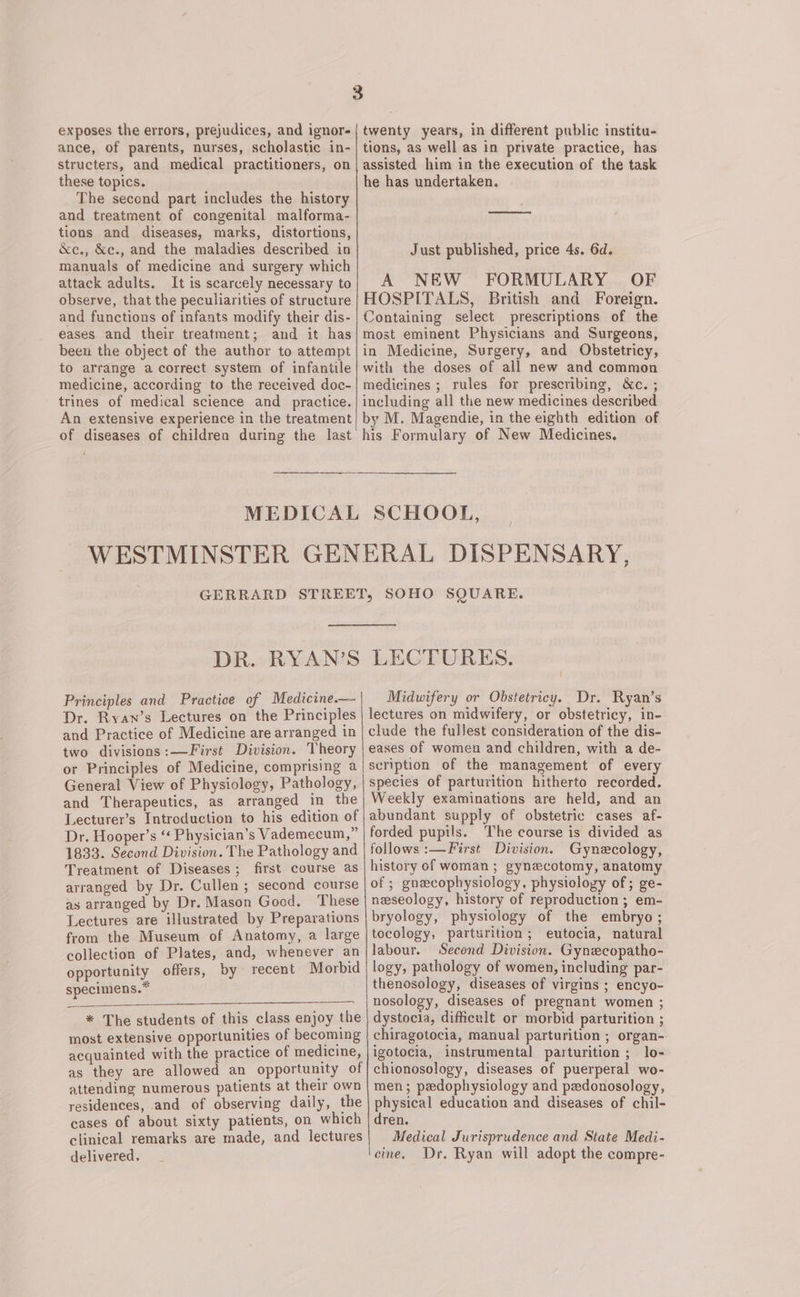 exposes the errors, prejudices, and ignor- ance, of parents, nurses, scholastic in- structers, and medical practitioners, on these topics. The second part includes the history and treatment of congenital malforma- tions and diseases, marks, distortions, &amp;e., &amp;c., and the maladies described in manuals of medicine and surgery which attack adults. It is scarcely necessary to observe, that the peculiarities of structure and functions of infants modify their dis- eases and their treatment; and it has been the object of the author to attempt to arrange a correct system of infantile medicine, according to the received doc- trines of medical science and _ practice. An extensive experience in the treatment of diseases of children during the last MEDICAL twenty years, in different public institu- tions, as well as in private practice, has assisted him in the execution of the task he has undertaken. Just published, price 4s. 6d. A NEW FORMULARY OF HOSPITALS, British and Foreign. Containing select prescriptions of the most eminent Physicians and Surgeons, in Medicine, Surgery, and Obstetricy, with the doses of all new and common medicines ; rules for prescribing, &amp;c. ; including all the new medicines described by M. Magendie, in the eighth edition of his Formulary of New Medicines. SCHOOL, DR. RYAN’S Principles and Practice of Medicine.— Dr. Ryan’s Lectures on the Principles and Practice of Medicine are arranged in two divisions :—First Division. Theory or Principles of Medicine, comprising a | General View of Physiology, Pathology, and Therapeutics, as arranged in the Lecturer’s Introduction to his edition of Dr. Hooper’s “‘ Physician’s Vademecum,” 1833. Second Division. The Pathology and Treatment of Diseases; first course as arranged by Dr. Cullen ; second course as arranged by Dr. Mason Good. These Lectures are illustrated by Preparations from the Museum of Anatomy, a large collection of Plates, and, whenever an opportunity offers, by recent Morbid specimens.” * The students of this class enjoy the most extensive opportunities of becoming acquainted with the practice of medicine, as they are allowed an opportunity of attending numerous patients at their own residences, and of observing daily, the cases of about sixty patients, on which clinical remarks are made, and lectures delivered, LECTURES. Midwifery or Obstetricy. Dr. Ryan’s lectures on midwifery, or obstetricy, in- clude the fullest consideration of the dis- eases of women and children, with a de- scription of the management of every species of parturition hitherto recorded. Weekly examinations are held, and an abundant supply of obstetric cases af- forded pupils. The course is divided as follows :—First Division. Gynecology, history of woman ; gynecotomy, anatomy of ; gnecophysiology, physiology of; ge- neseology, history of reproduction; em- bryology, physiology of the embryo; tocology, parturition; eutocia, natural labour. Second Division. Gynecopatho- logy, pathology of women, including par- thenosology, diseases of virgins ; encyo- nosology, diseases of pregnant women ; dystocia, difficult or morbid parturition ; chiragotocia, manual parturition ; organ- igotocia, instrumental parturition ; lo- chionosology, diseases of puerperal wo- men; pedophysiology and pedonosology, physical education and diseases of chil- dren. Medical Jurisprudence and State Medi- cine, Dr. Ryan will adopt the compre-