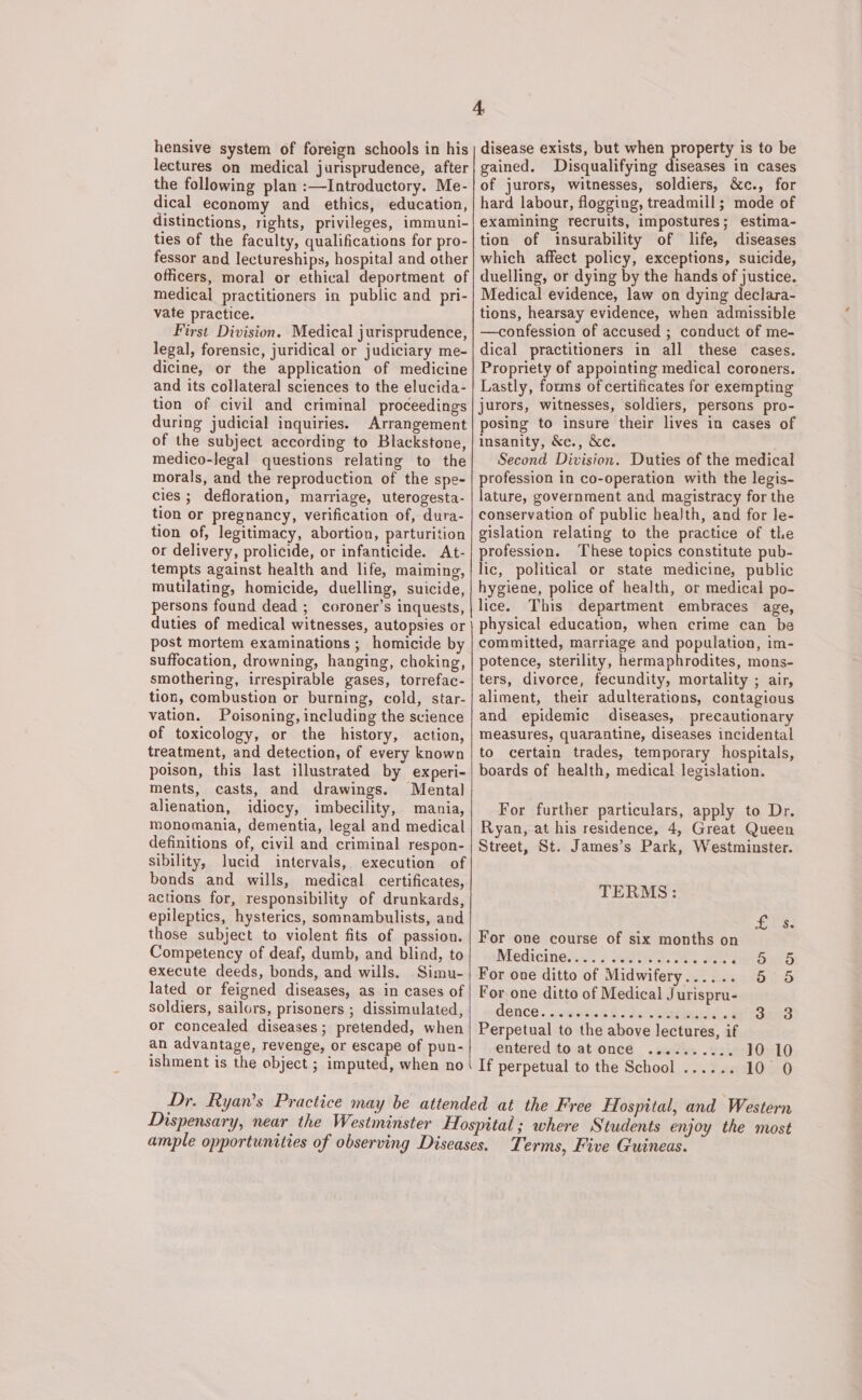 hensive system of foreign schools in his lectures on medical jurisprudence, after the following plan :—Introductory. Me- dical economy and ethics, education, distinctions, rights, privileges, immuni- ties of the faculty, qualifications for pro- fessor and lectureships, hospital and other officers, moral or ethical deportment of medical practitioners in public and pri- vate practice. First Division. Medical jurisprudence, legal, forensic, juridical or judiciary me- dicine, or the application of medicine and its collateral sciences to the elucida- tion of civil and criminal proceedings during judicial inquiries. Arrangement of the subject according to Blackstone, medico-legal questions relating to the morals, and the reproduction of the spe- cies; defloration, marriage, uterogesta- tion or pregnancy, verification of, dura- tion of, legitimacy, abortion, parturition or delivery, prolicide, or infanticide. At- tempts against health and life, maiming, mutilating, homicide, duelling, suicide, persons found dead ; coroner’s inquests, duties of medical witnesses, autopsies or post mortem examinations ; homicide by suffocation, drowning, hanging, choking, smothering, irrespirable gases, torrefac- tion, combustion or burning, cold, star- vation. Poisoning, including the science of toxicology, or the history, action, treatment, and detection, of every known poison, this last illustrated by experi- ments, casts, and drawings. Mental alienation, idiocy, imbecility, mania, monomania, dementia, legal and medical definitions of, civil and criminal respon- sibility, lucid intervals, execution of bonds and wills, medical certificates, actions for, responsibility of drunkards, epileptics, hysterics, somnambulists, and those subject to violent fits of passion. Competency of deaf, dumb, and blind, to execute deeds, bonds, and wills. Simu- lated or feigned diseases, as in cases of soldiers, sailors, prisoners ; dissimulated, or concealed diseases; pretended, when an advantage, revenge, or escape of pun- ishment is the object ; imputed, when no 4 disease exists, but when property is to be gained. Disqualifying diseases in cases of jurors, witnesses, soldiers, &amp;c., for hard labour, flogging, treadmill; mode of examining recruits, impostures; estima- tion of insurability of life, diseases which affect policy, exceptions, suicide, duelling, or dying by the hands of justice. Medical evidence, law on dying declara- tions, hearsay evidence, when admissible —confession of accused ; conduct of me- dical practitioners in all these cases. Propriety of appointing medical coroners. Lastly, forums of certificates for exempting jurors, witnesses, soldiers, persons pro- posing to insure their lives in cases of insanity, &amp;c., &amp;c. Second Division. Duties of the medical profession in co-operation with the legis- lature, government and magistracy for the conservation of public health, and for le- gislation relating to the practice of the profession. These topics constitute pub- lic, political or state medicine, public hygiene, police of health, or medical po- lice. This department embraces age, physical education, when crime can be committed, marriage and population, im- potence, sterility, hermaphrodites, mons- ters, divorce, fecundity, mortality ; air, aliment, their adulterations, contagious and epidemic diseases, precautionary measures, quarantine, diseases incidental to certain trades, temporary hospitals, boards of health, medical legislation. For further particulars, apply to Dr. Ryan, at his residence, 4, Great Queen Street, St. James’s Park, Westminster. TERMS: SER. For one course of six months on Medicines. 2 witht osttk Se Steet For one ditto of Midwifery...... 5 5 For one ditto of Medical Jurispru- dence. .wiestint Py Sek ciated ote Seed Perpetual to the above lectures, if entered to at once .......... 10 10 If perpetual to the School ...... 10 0 Terms, Five Guineas.