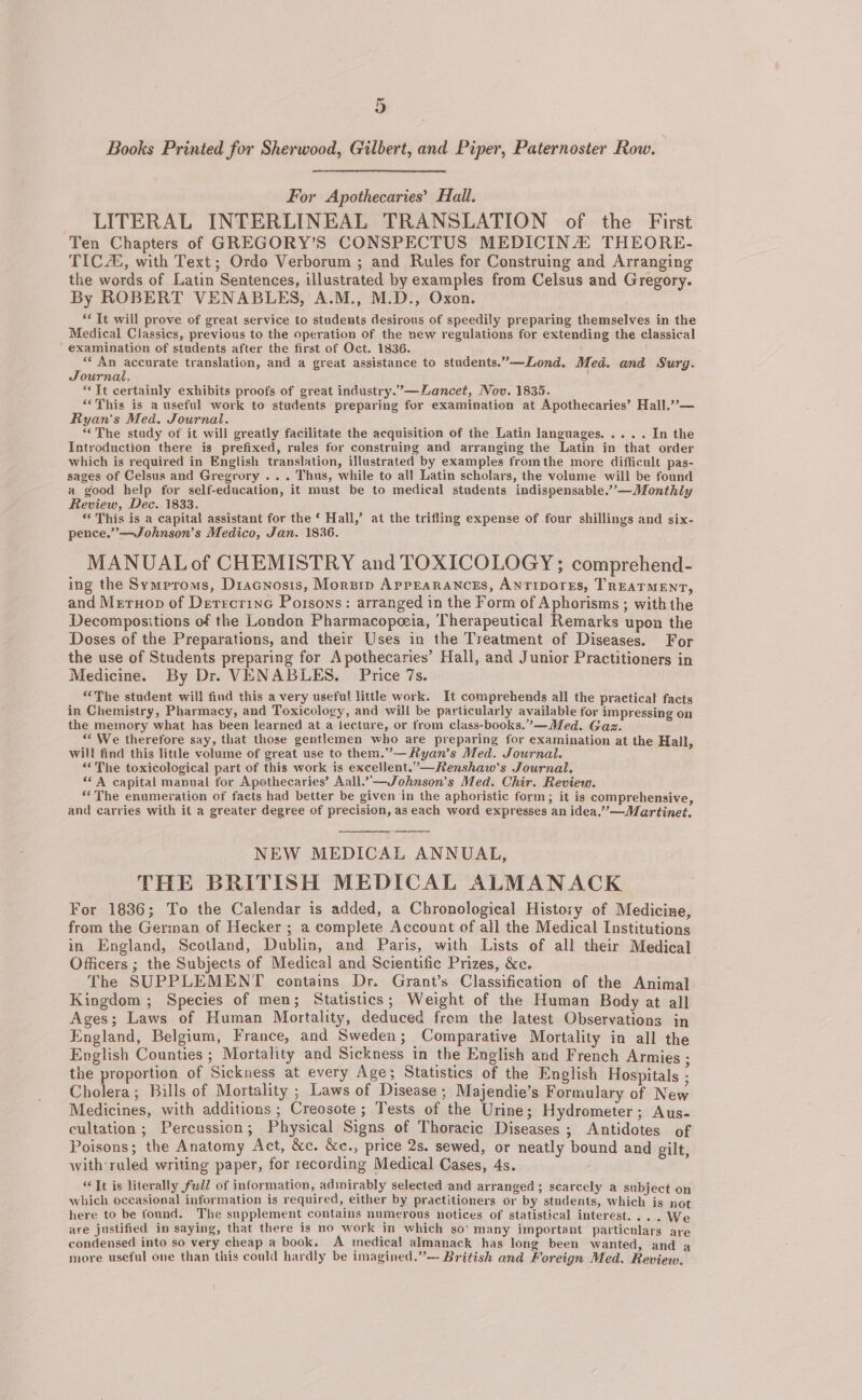 Books Printed for Sherwood, Gilbert, and Piper, Paternoster Row. For Apothecaries’ Hall. LITERAL INTERLINEAL TRANSLATION of the First Ten Chapters of GREGORY’S CONSPECTUS MEDICINA THEORE- TIC, with Text; Ordo Verborum ; and Rules for Construing and Arranging the words of Latin Sentences, illustrated by examples from Celsus and Gregory. By ROBERT VENABLES, A.M., M.D., Oxon. “Tt will prove of great service to students desirous of speedily preparing themselves in the Medical Classics, previous to the operation of the new regulations for extending the classical ’ examination of students after the first of Oct. 1836. “An accurate translation, and a great assistance to students.”—Lond. Med. and Surg. Journal. “It certainly exhibits proofs of great industry.”—Zancet, Nov. 1835. “This is a useful work to students preparing for examination at Apothecaries’ Hall.”— Ryan's Med. Journal. “The study of it will greatly facilitate the acquisition of the Latin languages. .... In the Introduction there is prefixed, rules for construing and arranging the Latin in that order which is required in English translation, illustrated by examples fromthe more difficult pas- sages of Celsus and Gregrory . . . Thus, while to all Latin scholars, the volume will be found a good help for self-education, it must be to medical students indispensable.”’—Monthly Review, Dec. 1833. “This is a capital assistant for the ‘ Hall,’ at the trifling expense of four shillings and six- pence.’”’—Johnson’s Medico, Jan. 1836. MANUALof CHEMISTRY and TOXICOLOGY ; comprehend- ing the Symproms, Dracnosis, Morgip AppEarancsEs, ANTIDOTES, TREATMENT, and Mernop of Derrecrinc Porsons: arranged in the Form of Aphorisms ; with the Decompositions of the London Pharmacopoeia, Therapeutical Remarks upon the Doses of the Preparations, and their Uses in the Treatment of Diseases. For the use of Students preparing for Apothecaries’ Hall, and Junior Practitioners in Medicine. By Dr. VENABLES. Price 7s. “The student will find this a very useful little work. It comprehends all the practical facts in Chemistry, Pharmacy, and Toxicology, and will be particularly available for impressing on the memory what has been learned at a iecture, or from class-books.”—Med. Gaz. “’ We therefore say, that those gentlemen who are preparing for examination at the Hall, will find this little volume of great use to them.”—Ryan’s Med. Journal. “The toxicological part of this work is excellent.”—Renshaw’s Journal. ‘A capital manual for Apothecaries’ Aall.”—Johnson’s Med. Chir. Review. ‘‘The enumeration of faets had better be given in the aphoristic form; it is comprehensive, and carries with it a greater degree of precision, as each word expresses an idea,””—Martinet. NEW MEDICAL ANNUAL, THE BRITISH MEDICAL ALMANACK For 1836; To the Calendar is added, a Chronological History of Medicine, from the German of Hecker ; a complete Account of all the Medical Institutions in England, Scotland, Dublin, and Paris, with Lists of all their Medical Officers ; the Subjects of Medical and Scientific Prizes, &amp;e. The SUPPLEMENT contains Dr. Grant’s Classification of the Animal Kingdom ; Species of men; Statistics; Weight of the Human Body at all Ages; Laws of Human Mortality, deduced from the latest Observations in England, Belgium, France, and Sweden; Comparative Mortality in all the English Counties ; Mortality and Sickness in the English and French Armies ; the proportion of Sickness at every Age; Statistics of the English Hospitals ; Cholera; Bills of Mortality ; Laws of Disease ; Majendie’s Formulary of New Medicines, with additions ; Creosote; Tests of the Urine; Hydrometer; Aus- cultation; Percussion; Physical Signs of Thoracic Diseases ; Antidotes of Poisons; the Anatomy Act, &amp;c. &amp;c., price 2s. sewed, or neatly bound and gilt, with ruled writing paper, for recording Medical Cases, 4s. “It is literally full of information, admirably selected and arranged ; scarcely a subject on which occasional information is required, either by practitioners or by students, which is not here to be found. The supplement contains numerous notices of statistical interest... . We are justified in saying, that there is no work in which so: many important particulars are condensed into so very cheap a book. A medical almanack has long been wanted, and a more useful one than this could hardly be imagined.”— British and Foreign Med. Review.