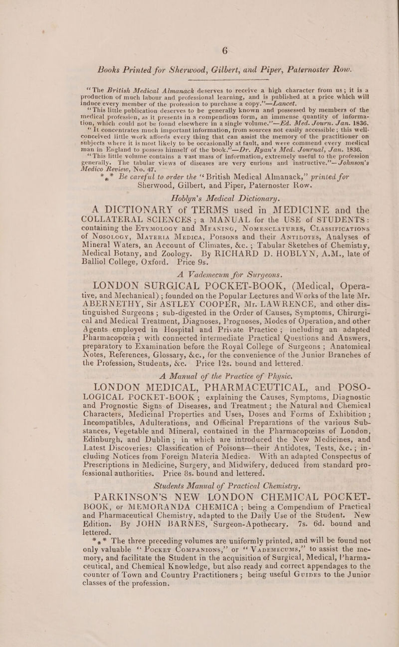 Books Printed for Sherwood, Gilbert, and Piper, Paternoster Row. “The British Medical Almanack deserves to receive a high character from us; it is a production of much labour and professional learning, and is published at a price which will induce every member of the profession to purchase a copy.”—Lancet. ‘This little publication deserves to be generally known and possessed by members of the medical profession, as it presents in a compendious form, an immense quantity of informa- tion, which could not be found elsewhere in a single volume.”—Ed. Med. Journ. Jan. 1836. “ Tt concentrates much important information, from sources not easily accessible; this well- conceived Jittle work affords every thing that can assist the memory of the practitioner on subjects where it is most likely to be occasionally at fault, and were commend every medical man in England to possess himself of the book.”—Dr. Ryan’s Med. Journal, Jan. 1836. “This litthe volume contains a vast mass of information, extremely useful to the profession generally. The tabular views of diseases are very curious and instructive.”— Johnson's Medico Review, No. 47. * ,* Be careful to order the ‘‘ British Medical Almanack,” prinied for Sherwood, Gilbert, and Piper, Paternoster Row. Hoblyn’s Medical Dictionary. A DICTIONARY of TERMS used in MEDICINE and the COLLATERAL SCIENCES ; a MANUAL for the USE of STUDENTS: containing the Erymorocy and Mraninc, NomenciatTures, CLAssIFICATIONS of Nosorocy, Marrria Menica, Porsons and their Antipvorrs, Analyses of Mineral Waters, an Account of Climates, &amp;c. ; Tabular Sketches of Chemistry, Medical Botany, and Zoology. By RICHARD D. HOBLYN, A.M., late of Balliol] College, Oxford. Price 9s. A Vademecum for Surgeons. LONDON SURGICAL POCKET-BOOK, (Medical, Opera- tive, and Mechanical) ; founded on the Popular Lectures and Works of the late Mr. ABERNETHY, Sir ASTLEY COOPER, Mr. LAWRENCE, and other dis- tinguished Surgeons ; sub-digested in the Order of Causes, Symptoms, Chirurgi- cal and Medical Treatment, Diagnoses, Prognoses, Modes of Operation, and other Agents employed in Hospital and Private Praetice ; including an adapted Pharmacopoeia ; with connected intermediate Practical Questions and Answers, preparatory to Examination before the Royal College of Surgeons ; Anatomical Notes, References, Glossary, &amp;c., for the convenience of the Junior Branches of the Profession, Students, &amp;ce. Price 12s. bound and lettered. A Manual of the Practice of Physic. LONDON MEDICAL, PHARMACEUTICAL, and POSO- LOGICAL POCKET-BOOK ; explaining the Causes, Symptoms, Diagnostic and Prognostic Signs of Diseases, and Treatment ; the Natural and Chemical Characters, Medicinal Properties and Uses, Doses and Forms of Exhibition ; Incompatibles, Adulterations, and Officinal Preparations of the various Sub- stances, Vegetable and Mineral, contained in the Pharmacopeias of London, Edinburgh, and Dublin; in which are introduced the New Medicines, and Latest Discoveries: Classification of Poisons—their Antidotes, Tests, &amp;c.; in- cluding Notices from Foreign Materia Medica. With an adapted Conspectus of Prescriptions in Medicine, Surgery, and Midwifery, deduced from standard pro- fessional authorities. Price 8s. bound and lettered. Students Manual of Practical Chemistry. PARKINSON’S NEW LONDON CHEMICAL POCKET- BOOK, or MEMORANDA CHEMICA; being a Compendium of Practical and Pharmaceutical Chemistry, adapted to the Daily Use of the Student. New Edition. By JOHN BARNES, Surgeon-Apothecary. 7s. 6d. bound and lettered. *,* The three preceding volumes are uniformly printed, and will be found not only valuable ‘‘ Pockrr Companions,” or ‘‘ Vapemecums,’’ to assist the me- mory, and facilitate the Student in the acquisition of Surgical, Medical, Pharma- ceutical, and Chemical Knowledge, but also ready and correct appendages to the counter of Town and Country Practitioners ; being useful Guinrs to the Junior classes of the profession.