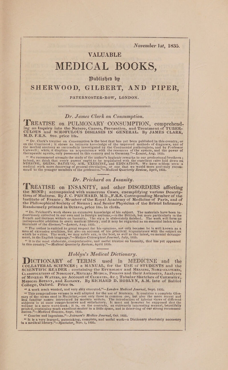 November Ist, 1835. VALUABLE MEDICAL BOOKS, Publisher hy SHERWOOD, GILBERT, AND PIPER, PATERNOSTER-ROW, LONDON. Dr. James Clark on Consumption. ‘TREATISE on PULMONARY CONSUMPTION, comprehend- ing an Inquiry into the Nature, Causes, Prevention, and Treatment of TUBER- CULOUS and SCROFULOUS DISKASES IN GENERAL. By JAMES CLARK, M.D. F.R.S. 8vo. price 12s. “* Dr. Clark’s treatise on Consumption is the best that has yet been published in this country, or on the Continent; it shows an intimate knowledge of the improved methods of diagnosis, and of the morbid anatomy so successfully investigated by the Continental pathologists, and by Professor Carswell; while it displays an acquaintance with the resources of the system, and the power of therapeutic agents, only pessessed in this country and in Germany.’’—Leancet, Aug. 1835. ** We recommend strongly the study of the author’s hygienic remarks to our professional brethren ; indeed, we think that every parent ought to be acquainted with the excellent rules laid down on NURSING, DRESS, BATHING, AIR, EXERCISE, and EDUCATION. We have seldom seen a medical work more deserving of general circulation, or one that we would more zeaiously recom- meud to the younger members of the profession.”—Medical Quarterly Review, April, 1835. Dr. Prichard on Insanity. ‘TREATISE on INSANITY, and other DISORDERS affecting the MIND; accompanied with numerous Cases, exemplifying various Descrip- tions of Madness. By J. C. PRICHARD, M.D.,F.R.S. Corresponding Member of the stitute of France ; Member of the Royal Academy of Medicine of Paris, and of the Philosophical Society of Sienna; and Senior Physician of the Bristol Infirmary. Handsomely printed in Octavo, price i4s. in cloth. ‘€ Dr. Prichard’s work shows an extensive knowledge of his subject. Tie materials have been in- dustriously collected in our own and in foreign asylums,—in the British, but more peruouay in the French and German writers on Insanity. he styie is elaborately finished. The work will forman indispensible addition to every medical library; and it may be regarded as an essential index to the literature of the disease.”—Lancet, Aug. 1835. “* The author is entitled to great respect for his opinions, not only because he is well known as a man of extensive erudition, but also on account of his practical acquaintance with the subject on which he writes. The work, we may safely say, is the best, as well as the latest, on mental derange- ment, in the English language.””—Medico-Chirurgical Journal, July, 1835. _ “ itis the most elaborate, comprehensive, and useful treatise on Insanity, that has yet appeared ja this country.”’—Medical Quarterly Review, April 1835. al oblyn’s Medical Dictionary. DDICTIONARY of TERMS used in MEDICINE and the COLLATERAL SCIENCES ; a MANUAL, for the USE cf STUDENTS and the SCIENTIFIC READER : containing the Erymonocy and MmAntne, NomENCLATURES, CrassiFications of Nosotocy, MATERIA Mepica, Poisons and their Antipores, Analyses of MineRAt Waters, an Account of CrimAres, &amp;c.3; Tabular Sketches of Cuemistry, Mepicat Botany, and Zooreay. By RICHARD D. HOBLYN, A.M. late of Balliol College, Oxford. Price 9s. s© A work much wanted, and very ably executed.’’—London Medical Journal, Sept. 1835. ‘6 This compendious volume is well adapted for the use of Students. It contains a complete Glos- sary of the terms used in Medicine,—not only those in common use, but also the more recent and less familiar names introduced by modern writers. The introduction of tabular views of different subjects is al once comprehensive and satistactory. It must not however be supposed that the volume is a mere word-book ; it is, on the contrary, an extremely interesting manual, beautifully printed, containing much excellent matter in a little space, and is deserving of our strong recommen- dation.”—Medical Gazette, Sept. 1835. *s Concise and ingenious.”—Jornson’s Medico Journal, Oct. 1835. ‘6 It is a very learned, painstaking, complete, and useful work—a Dictionary absolutely necessary