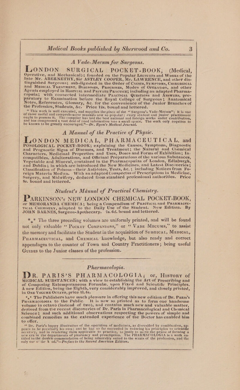 A Vade-Mecum for Surgeons. LLONDON SURGICAL POCKET-BOOK, (Medical, Operative, and Mechanical); founded on the Popular Lectures and Works of the late Mr. ABERNETHY, Sir ASTLEY COOPER, Mr. LAWRENCE, and other dis- tinguished Surgeons; sub-digested in the Order of Causes, Symproms, CHIRURGICAL and Merpican TKEATMENT, DiaGnosks, Procnoses, Modes of OPERATION, and other Agents employed in Hospiran and Private Practice; including an adapted Pharma- copeias with connected intermediate Practica, QuEsTions and ANSWERS, pre- paratory to Examination before the Royal College of Surgeons; Anatomical Notes, References, Glossary, &amp;c. for the convenience of the Junior Branches of the Profession, Students, &amp;c. Price 12s. bound and lettered. “‘ This work is well executed, and supplies “*Surgeon’s Vade- Or tcls of those useful and comprehensive GaGa Gah Geel ee Satoead mule pee ought to possess it. Vhe compiler has laid the best national and foreign works under contribution and has compressed a vast deal of good information into a small space. The work only requires to be known to be greatly encouraged.”—Dr, Ryan’s Medical Journal. A Manual of the Practice of Physie. LONDON MEDICAL, PHARMACEUTICAL, and POSOLOGICAL POCKET-BOOK; explaining the Causes, Symptoms, Diagnostic and Prognostic Signs of Diseases, and Treatment; the Natural and Ciemical Characters, Medicinal Properties and Uses, Doses and Forms of Exhibition; In- compatibles, Adulterations, and Officina! Preparations of the various Substances, Vegetable and Mineral, contained in the Pharmacopeias of London, Edinburgh, and Dublin; in which are introduced the New Medicines, and Latest Discoveries 5 Classification of Poisons—their Antidotes, Tests, &amp;c.; including Notices from Fo- reign Materia Medica. With an adapted Conspectus of Prescriptions in Medicine, Surgery, and Midwifery, deduced from standard professional authorities. Price 8s. bound and lettered. Student’s Manual of Practical Chemistry. PARKINSON’s NEW LONDON CHEMICAL POCKET-BOOK, or MEMORANDA CHEMICA; beirg a Compendium of Practica and PHARMACEU- TICAL CHEMISTRY, adapted to the Daily Use of the Student. New Edition. By JOHN BARNES, Surgeon-Apothecary. 7s. 6d. bound and lettered. * * The three preceding volumes are uniformly printed, and will be found not only valuable ‘“* Pecker Companions,” or ‘ Vape Mecums,” to assist the memory and facilitate the Student in the acquisition of Surcicar, Mepreat, PuarMaceuticaL, and Cuemicat knowledge, but also ready and correct appendages to the counter of Town and Country Practitioners; being useful Guipes to the Junior classes of the profession. Pharmacologia. Dr. PARIS’S PHARMACOLOGIA; or, Hisrory of MEDICAL SUBSTANCES; with a view to establishing the Art of Prescribing and of Composing Extemporaneous Formule, upon Fixed and Scientific Principles. A new Edition, being the Eighth, very considerably improved, and closely priuted, in Ong VoLtums Ocravo, price 11.4s. *,* The Publishers have much pleasure in offering this new edition of Dr. Paris’s PaarmaAcotoeia to the Public. [Ht is now so printed as to form one handsome volume in octavo (instead of two), and contains much new and valuable matter, derived from the recent discoveries of Dr. Paris in Pharmacological and Chemical Science; and such additional observations respecting the powers of simple and combined remedies as the extended experience of the Doctor has enabled him to offer, “¢ Dr. Paris’s happy illustration of the operation of medicines, as diversified by combination, ap- pears to be peculiarly his own; and he has so far succeeded in reducing his principles to scientific accuracy, and in rendering them appiicable to practice, as justly to merit the praise of forming a new era im the departments of pharmacy and prescription, The PHARMACOLOGIA is a work en- titled to the double commendation of being admirably suited to the wants of the profession, and the } only one O' the k nd.”—Preface to the Second American Edition, |
