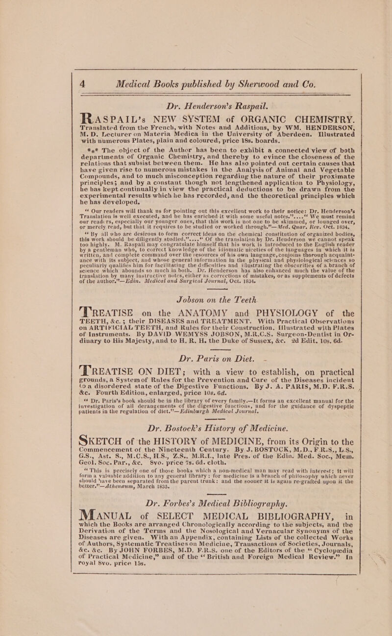 Dr. Henderson’s Raspail. RASPAIL’s NEW SYSTEM of ORGANIC CHEMISTRY. Translated from the French, with Notes and Additions, by WM. HENDERSON, M.D. Lecturer on Materia Medica in the University of Aberdeen. Illustrated with numerous Plates, plain and coloured, price 18s. boards. *,* The object of the Author has been to exhibit a connected view of both departments of Organic Chemistry, and thereby to evince the closeness of the relations that subsist between them. He has also pointed out certain causes that have given rise to numerous mistakes in the Analysis of Animal and Vegetable Compounds, and to much misconception regarding the nature of their proximate principles; and by a constant though not lengthened application to Physiology, he has kept continually in view the practical deductions to be drawn from the experimental results which he has recorded, and the theoretical principles which he has developed. ‘© Our readers will thank us for pointing out this excellent work to their notice: Dr. Henderson’s Translation is well executed, and he has enriched it with some useful notes.’’....** We must remind our readcrs, especially our younger ones, that this work is not one to be skimmed, or lounged over, or merely read, but that it requires to be studied or worked through.”— Med. Quar. Rev. Oct. 1834. *¢ By all who are desirous to form correct ideas on the chemical constitution of organized bodies, this work should be diligently studied.”....* Of the translation by Dr. Henderson we cannot speak too highly. M. Raspail may congratulate himself that his work is introduced to the English reader by a gentleman who, to correct knowledge of the idiomatic niceties of the languages in which it is written, and complete command over the resources of his own language, conjoins thorough acquaint- ance with its subject, and whose general information in the physical and physiological sciences so peculiarly qualifies him for facilitating the difficnities and illustrating the obscurities of a branch of science which abounds so much in both. Dr. Henderson has also enhanced much the value of the translation by many instructive notes, either as corrections of mistakes, or as supplements of defects of the author.”—Edin. Medical and Surgical Journal, Oct. 1834. Jobson on the Teeth. ‘TREATISE on the ANATOMY and PHYSIOLOGY of the TEETH, &amp;c.3; their DISEASES and TREATMENT. With Practical Observations on ARTIFICIAL TEETH, and Rules for their Construction, [lustrated with Plates of Instruments. By DAVID WEMYSS JOBSON, M.R.C.S. Surgeon-Dentist in Or- dinary to His Majesty, and to H. R. H. the Duke of Sussex, &amp;c. 2d Edit. 10s. 6d. Dr. Paris on Diet. - TREATISE ON DIET; with a view to establish, on practical grounds, a Systemof Rules for the Prevention and Cure of the Diseases incident toa disordered state of the Digestive Functions. By J. A. PARIS, M.D.F.R.S. . &amp;c. Fourth Edition, enlarged, price 10s. 6d. ; “¢ Dr. Paris’s book should be in the library of every family.—It forms an excellent manual for the investigation of ail derangements of the digestive functions, and for the guidance of dyspeptic patients in the regulation of diet.”—Edinburgh Medical Journal. Dr. Bostockh’s History of Medicine. SKETCH of the HISTORY of MEDICINE, from its Origin to the Commencement of the Nineteenth Century. By J. BOSTOCK, M.D... F.R.S,, LS., G.S., Ast. S., M.C.S., H.S., Z.S., M.R.L, late Pres. of the Edin. Med. Soc., Mem. Geol. Soc. Par., &amp;c. S8vo. price 7s. 6d. cloth. “‘This is precisely one of those books which a non-medical man may read with interest; it will form a valuable addition to any general library: for medicine is a branch of philosophy which never should have been separated from the parent trunk: and the sooner it is again re-grafted upon it the better.”—Atheneum, March 1835. Dr. Forbes’s Medical Bibliography. Manuva of SELECT MEDICAL BIBLIOGRAPHY, — in which the Books are arranged Chronologically according to the subjects, and the Derivation of the Terms and the Nosological and Vernacular Synonyms of the Diseases are given. With an Appendix, containing Lists of the collected Works of Authors, Systematic Treatises on Medicine, Transactions of Societies, Journals, &amp;c. &amp;c. By JOHN FORBES, M.D. F.R.S. one of the Editors of the “ Cyclopedia of Practical Medicine,” and of the *‘ British and Foreign Medical Review.” {n royal 8vo. price 15s.