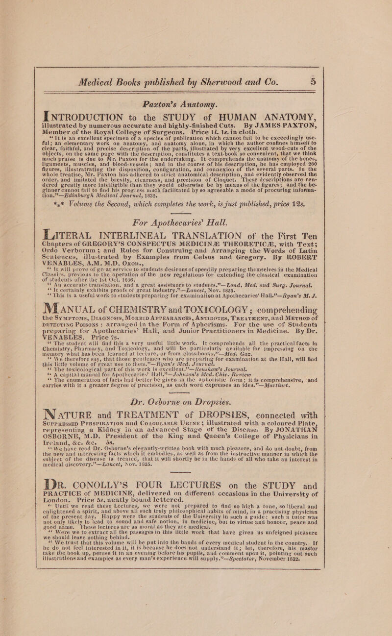 Paxton’s Anatomy. INTRODUCTION to the STUDY of HUMAN ANATOMY, illustrated by numerous accurate and highly-finished Cuts. By JAMES PAXTON, Member of the Royal College of Surgeons. Price 1l. 1s.in cloth. “It is an excellent specimen of a species of publication which cannot fail to be exceedingly use- ful; an elementary work on anatomy, and anatomy alone, in which the author confines himself to clear, faithful, and precise description of the parts, illustrated by very excellent wood-cuts of the objects, on the same page with the description, constitutes a text-book so convenient, that we think much praise is due to Mr. Paxton for the undertaking. It comprehends the anatomy of the bones, ligaments, muscles, and blood-vessels; and in the course of his description, he has employed 280 figures, illustratrating the disposition, configuration, and connexion of the several parts. In the whole treatise, Mr. Paxton has adhered to strict anatomical description, and evidently observed the order, and imitated the brevity, clearness, and precision of Cloquet. These descriptions are ren- dered greatly more intelligible than they would otherwise be by means of the figures; and the be- ginner cannot fail to find his progress much facilitated by so agreeable a mode of procuring informa- tion,”—Edinburgh Medical Journal, 1832. *.* Volume the Second, which completes the work, is just published, price 12s. For Apothecaries’ Hall. E ATERAL INTERLINEAL TRANSLATION of the First Ten Chapters of GREGORY’S CONSPECTUS MEDICINA THEORETIC, with Text; Ordo Verborum 3; and Rules for Construing and Arranging the Words of Latin Sentences, illustrated by Examples from Celsus and Gregory. By ROBERT VENABLES, A.M. M.D. Oxon., ** tt will prove of great service to students desirous of speedily preparing themselves in the Medical Classics, previous to the operation of the new regulations for extending the classical examination of students after the Ist Oct. 1836. ** An accurate translation, and a great assistance to students.”—Lond. Med. end Surg. Journal. “Tt certainly exhibits proofs of great industry.”—Lancet, Nov. 1835. “* This is 2 useful work to students preparing for examination at Apothecaries’ Hall.”—Ryan’s M. J. MEANUAL of CHEMISTRY and TOXICOLOGY; comprehending the Symproms, DraGnosis, MorEip APPEARANCES, ANTIDOTES, 'TREATMENT, and METuop of DNTECTING Poisons : arranged in the Form of Aphorisms. For the use of Students preparing for Apothecaries’ Halli, and Junior Practitioners in Medicine. By Dr. VENABLES. Price 7s. “¢ The student will find this a very useful little work. It comprehends all the practical facts in Chemistry, Pharmacy, and Toxicology, and will be particularly available for impressing on the memory what has been learned at lecture, or from class-books,””—Med. Gaz. «© We therefore say, that those gentlemen who are preparing for examination at the Hall, will find this little volume of great use to them.”—Ryan’s Med. Journal. s© The toxicological part of this work is excellent.”.—Renshaw’s Journal. s* A capital mannal for Apothecaries’ Hall.”—Johuson’s Mcd. Chir. Roview ** The enumeration of facts had better be given in the aphoristic form; itis comprehensive, and carries with it a greater degree of precision, as each word expresses an idea.””—Martinet. Dr. Osborne on Dropsies. WNatTURE and TREATMENT of DROPSIES, connected with SuppRessED PERSPIRATION and CoAGuLABLE Urine; Ulustrated with a coloured Plate, representing a Kidney in an advanced Stage of the Disease. By JONATHAN OSBORNE, M.D. President of the King and Queen’s Coilege of Physicians in Ireland, &amp;c. &amp;c. 58. ) ‘* We have read Dr. Osborne’s elegantly-written book with much pleasure, and do not doubt, from the new and interesting facts which it embodies, as well as from the instructive manner in which the subject of the disease is treated, that it will shortly be in the hands of all who take an interest in medical discovery.”—Zancet, Nov. 1835. oe oe PDR. CONOLLY’S FOUR LECTURES on the STUDY and PRACTICE of MEDICINE, delivered on different cccasions in the University of London. Price 5s. neatly bound lettered. ** Until we read these Lectures, we were not prepared to find so high a tone, so liberal and enlightened a spirit, and above all such truly philosophical habits of mind, in a practising physician of the present day. Happy were the students of the University in such a guide: such a tutor was not only likely to lead to sound and safe notion, in medicine, but to virtue and honour, peace and good name. These lectures are as moral as they are medical. ‘“« Were we to extract all the passages in this little work that have given us unfeigned pleasure we should leave nothing behind. : “* We trust that this volume will be put into the hands of every medical student in the country. If he do not feel interested in it, it is because he does‘not understand it; let, therefore, his master take the book up, peruse it in an evening before his pupils, and comment upon it, pointing out such illustrations and examples as every man’s experience will supply.”— Spectator, November 1832.