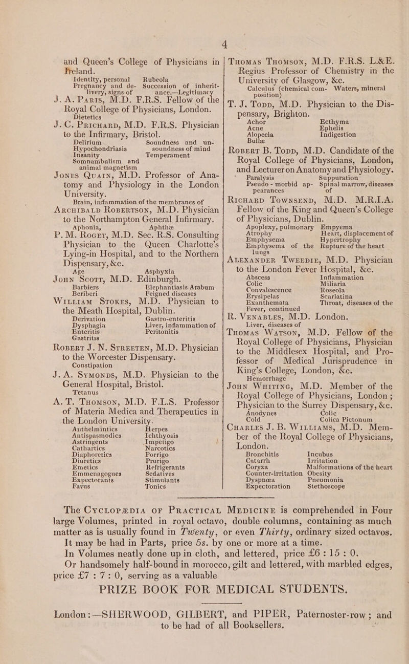 4 Freland. Identity, personal Pregnancy and de- Succession of inherit- livery, signs of ance.—Legitimacy J. A. Paris, M.D. F.R.S. Fellow of the Royal College of Physicians, London. Dietetics . Pricuarp, M.D. F.R.S. Physician to ‘the Infirmary, Bristol. Rubeola J. Delirium Soundness and un- Hypochondriasis soundness of mind Insanity Temperament Somnambulism and animal magnetism Jones Quatn, M.D. Professor of Ana- tomy and Physiology in the London University. Brain, inflammation of the membranes of ArcuiBALD Ropertson, M.D. Physician to the Northampton General Infirmary. Aphonia, Aphthe P.M. Rocer, M.D. Sec. R.S. Consulting Physician to the Queen Charlotte’s Lying-in Hospital, and to the Northern Dispensary, Kc. Age Asphyxia Joun Scotr, M.D. Edinburgh. Barbiers Elephantiasis Arabum Beriberi Feigned diseases Witiiam Sroxes, M.D. Physician to the Meath Hospital, Dublin. Derivation Gastro-enteritis Dysphagia Liver, inflammation of Enteritis Peritonitis Gastritis Roserr J. N. Srreeren, M.D. Physician to the Worcester Dispensary. Constipation J.A. Symonps, M.D. Physician to the General Hospital, Bristol. Tetanus A. T. Tuomson, M.D. F.L.S. Professor of Materia Medica and Therapeutics in the London University. Authelmintics Herpes Antispasmodics Ichthyosis Astringents Impetigo Cathartics Narcotics Diaphoretics Porrigo Diuretics Prurigo Emetics Refrigerants Emmenagogues Sedatives Expectorants Stimulants Favus Tonics Regius Professor of Chemistry in the University of Glasgow, &amp;c. Calculus (chemical com- Waters, mineral position) T. J. Topp, M.D. Physician to the Dis- pensary, Brighton. Achor Ecthyma Acne Ephelis Alopecia Endizestiort Bulle Rosert B. Topp, M.D. Candidate of the Royal College of Physicians, London, and Lecturer on Anatomy and Physiology. Paralysis Suppuration Pseudo- morbid ap- Spinal marrow, diseases pearances of Ricuarp Townsenp, M.D. M.R.LA. Fellow of the King and Queen’s College of Physicians, Dublin. ATOPIEXY: pulmonary Empyema Atrophy Heart, displacement of Emphysema Hypertrophy Emphysema of the Rupture of the heart lungs ALEXANDER Tweepiz, M.D. Physician to the London Fever Hospital, &amp;c. Abscess Inflammation Colic Miliaria Convalescence Roseola Erysipelas Scarlatina Exanthemata Throat, diseases of the Fever, continued R. Venasies, M.D. London. Liver, diseases of Tuomas Watson, M.D. Fellow of the Royal College of Physicians, Physician to the Middlesex Hospital, and Pro- fessor of Medical Jurisprudence in King’s College, London, &amp;c. Hemorrhage Joun Wuitinc, M.D. Member of the Royal College of Physicians, London ; Physician to ‘the Surrey Dispensary, &amp;e. Anodynes Colic Cold Colica Pictonum Cuartes J. B. Wittiams, M.D. Mem- ber of the Royal College of Physicians, London. Bronchitis Incubus Catarrh Irritation Coryza Malformations of the heart Counter-irritation Obesity Dyspnea Pneumonia Expectoration Stethoscope