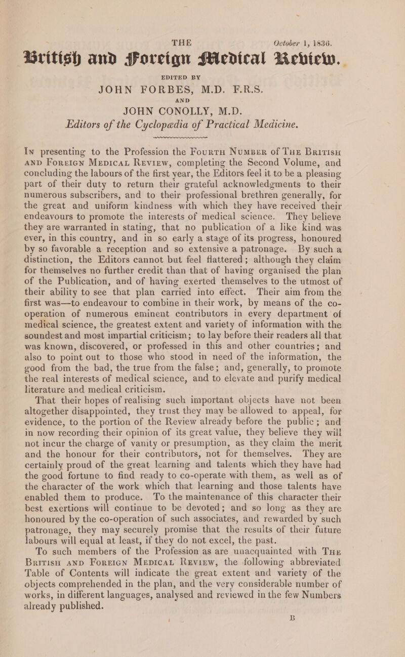 British and Foreign Medical Review. EDITED BY JOHN FORBES, M.D. F.R.S. AND JOHN CONOLLY, M.D. Editors of the Cyclopedia of Practical Medicine. Iw presenting to the Profession the Fourtu Number of Tue Britisu AND Foreign Mepicat Review, completing the Second Volume, and concluding the labours of the first year, the Editors feel it to be a pleasing part of their duty to return their grateful acknowledgments to their numerous subscribers, and to their professional brethren generally, for the great and uniform kindness with which they have received their endeavours to promote the interests of medical science. They believe they are warranted in stating, that no publication of a like kind was ever, in this country, and in so early a stage of its progress, honoured by so favorable a reception and so extensive a patronage. By sucha distinction, the Editors cannot but feel flattered; although they claim for themselves no further credit than that of having organised the plan of the Publication, and of having exerted themselves to the utmost of their ability to see that plan carried into effect. Their aim from the first was—to endeavour to combine in their work, by means of the co- Operation of numerous eminent contributors in every department of medical science, the greatest extent and variety of information with the soundest and most impartial criticism; to lay before their readers all that was known, discovered, or professed in this and other countries; and also to point out to those who stood in need of the information, the good from the bad, the true from the false; and, generally, to promote the real interests of medical science, and to elevate and purify medical literature and medical criticism. That their hopes of realising such important objects have not been altogether disappointed, they trust they may be allowed to appeal, for evidence, to the portion of the Review already before the public; and in now recording their opinion of its great value, they believe they will not incur the charge of vanity or presumption, as they claim the merit and the honour for their contributors, not for themselves. They are certainly proud of the great learning and talents which they have had the good fortune to find ready to co-cperate with them, as well as of the character of the work which that learning and those talents have enabled them to produce. To the maintenance of this character their best exertions will continue to be devoted; and so long as they are honoured by the co-operation of such associates, and rewarded by such patronage, they may securely promise that the results of their future labours will equal at least, if they do not excel, the past. To such members of the Profession as are unacquainted with Tur British anp Foreign Mepicat Revirw, the following abbreviated Table of Contents will indicate the great extent and variety of the objects comprehended in the plan, and the very considerable number of works, in different languages, analysed and reviewed in the few Numbers already published. B