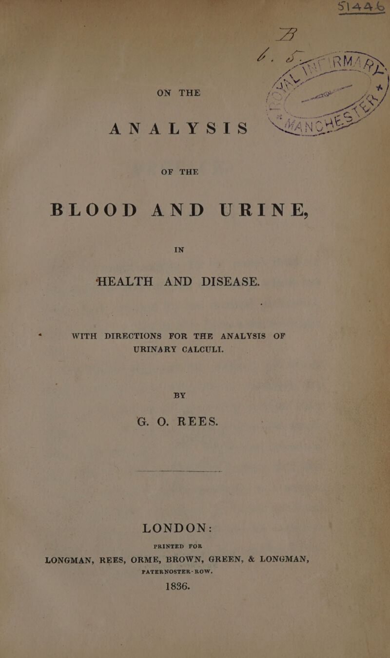 sh nee foe : \ wenn 4 ? | , idl Pipers ANALYSIS. N#ANGE OF THE BLOOD AND URINE, HEALTH AND DISEASE. = WITH DIRECTIONS FOR THE ANALYSIS OF URINARY CALCULI. BY. G. 0. REES. LONDON: ; “ PRINTED FOR LONGMAN, REES, ORME, BROWN, GREEN, &amp; LONGMAN, ” PATERNOSTER- ROW. 1836.