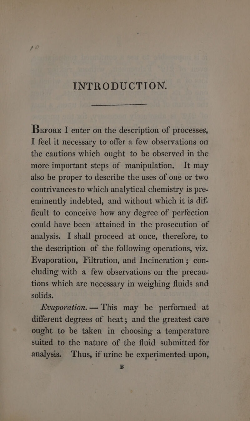 INTRODUCTION. Berore I enter on the description of processes, I feel it necessary to offer a few observations on the cautions which ought to be observed in the more important steps of manipulation. It may also be proper to describe the uses of one or two contrivances to which analytical chemistry 1s pre- eminently indebted, and without which it is dit- ficult to conceive how any degree of perfection could have been attained in the prosecution of analysis. I shall proceed at once, therefore, to the description of the following operations, viz. Evaporation, Filtration, and Incineration; con- cluding with a few observations on the precau- tions which are necessary in weighing fluids and solids. Evaporation. — ‘This may be performed at different degrees of heat; and the greatest care ought to be taken in choosing a temperature suited to the nature of the fluid submitted for analysis. ‘Thus, if urine be experimented upon, B