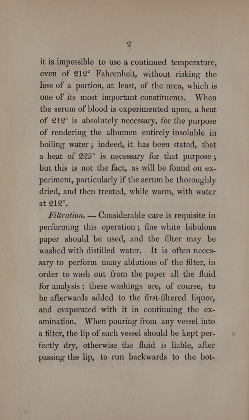 g it is impossible to use a continued temperature, even of 212° Fahrenheit, without risking the loss of a portion, at least, of the urea, which is one of its most important constituents. When the serum of blood is experimented upon, a heat of 212° is absolutely necessary, for the purpose of rendering the albumen entirely insoluble in boiling water ; indeed, it has been stated, that a heat of 225° is necessary for that purpose ; but this is not the fact, as will be found on ex- periment, particularly if the serum be thoroughly dried, and then treated, while warm, with water at 212°. Filtration. — Considerable care is requisite in performing this operation; fine white bibulous paper should be used, and the filter may be washed with distilled water. It is often neces- sary to perform many ablutions of the filter, in order to wash out from the paper all the fluid for analysis: these washings are, of course, to be afterwards added to the first-filtered liquor, and evaporated with it in continuing the ex- amination. When pouring from any vessel into a filter, the lip of such vessel should be kept per- fectly dry, otherwise the fluid is liable, after passing the lip, to run backwards to the bot-