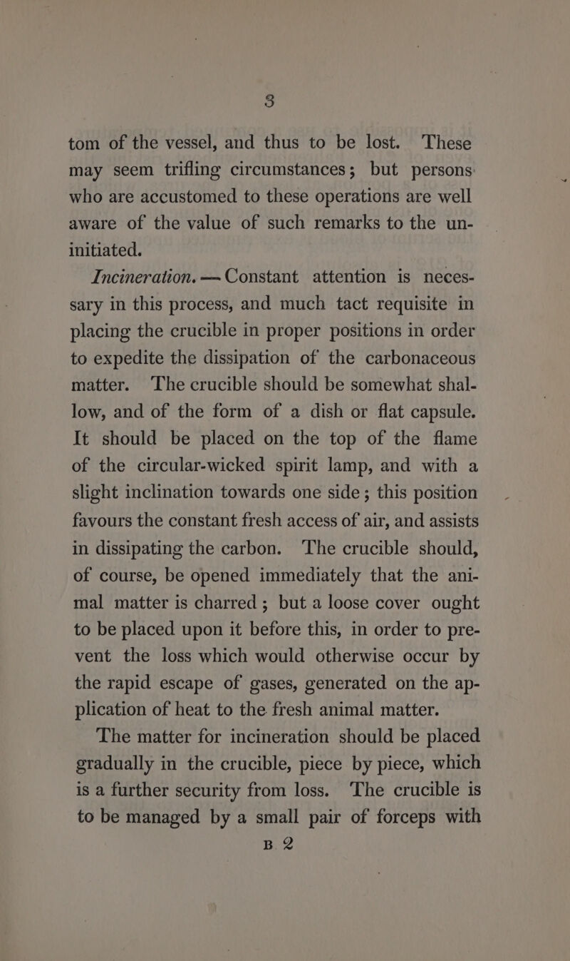 tom of the vessel, and thus to be lost. These may seem trifling circumstances; but persons. who are accustomed to these operations are well aware of the value of such remarks to the un- initiated. Incineration. — Constant attention is neces- sary in this process, and much tact requisite in placing the crucible in proper positions in order to expedite the dissipation of the carbonaceous matter. The crucible should be somewhat shal- low, and of the form of a dish or flat capsule. It should be placed on the top of the flame of the circular-wicked spirit lamp, and with a slight inclination towards one side ; this position favours the constant fresh access of air, and assists in dissipating the carbon. ‘The crucible should, of course, be opened immediately that the ani- mal matter is charred ; but a loose cover ought to be placed upon it before this, in order to pre- vent the loss which would otherwise occur by the rapid escape of gases, generated on the ap- plication of heat to the fresh animal matter. - The matter for incineration should be placed gradually in the crucible, piece by piece, which is a further security from loss. ‘The crucible is to be managed by a small pair of forceps with B. 2
