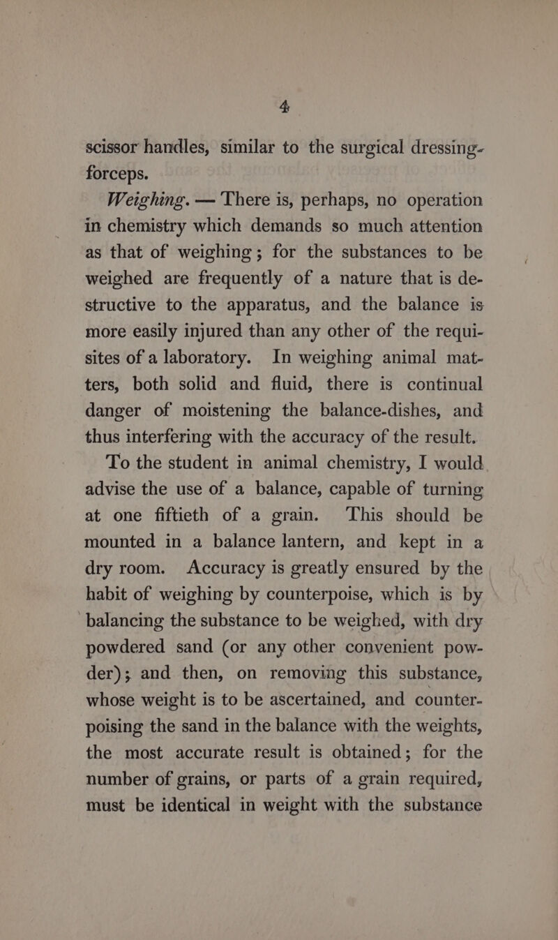 scissor handles, similar to the surgical dressing- forceps. Weighing. — There is, perhaps, no operation in chemistry which demands so much attention as that of weighing; for the substances to be weighed are frequently of a nature that is de- structive to the apparatus, and the balance is more easily injured than any other of the requi- sites of a laboratory. In weighing animal mat- ters, both solid and fluid, there is continual danger of moistening the balance-dishes, and thus interfering with the accuracy of the result. To the student in animal chemistry, I would advise the use of a balance, capable of turning at one fiftieth of a grain. This should be mounted in a balance lantern, and kept in a dry room. Accuracy is greatly ensured by the habit of weighing by counterpoise, which is by balancing the substance to be weighed, with dry powdered sand (or any other convenient pow- der); and then, on removing this substance, whose weight is to be ascertained, and counter- poising the sand in the balance with the weights, the most accurate result is obtained; for the number of grains, or parts of a grain required, must be identical in weight with the substance