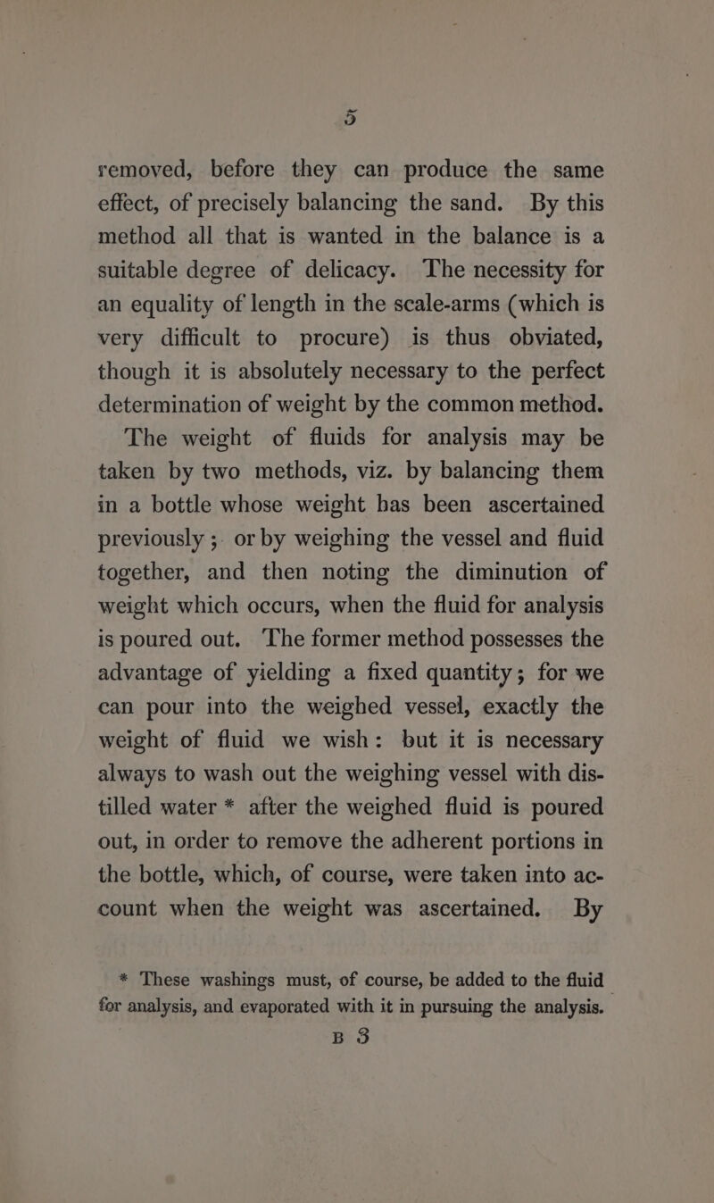 i) removed, before they can produce the same effect, of precisely balancing the sand. By this method all that is wanted in the balance is a suitable degree of delicacy. The necessity for an equality of length in the scale-arms (which is very difficult to procure) is thus obviated, though it is absolutely necessary to the perfect determination of weight by the common method. The weight of fluids for analysis may be taken by two methods, viz. by balancing them in a bottle whose weight has been ascertained previously ;. or by weighing the vessel and fluid together, and then noting the diminution of weight which occurs, when the fluid for analysis is poured out. ‘The former method possesses the advantage of yielding a fixed quantity; for we can pour into the weighed vessel, exactly the weight of fluid we wish: but it is necessary always to wash out the weighing vessel with dis- tilled water * after the weighed fluid is poured out, in order to remove the adherent portions in the bottle, which, of course, were taken into ac- count when the weight was ascertained. By * These washings must, of course, be added to the fluid for analysis, and evaporated with it in pursuing the analysis. B 3
