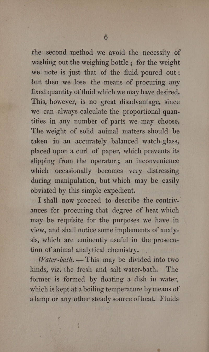 the second method we avoid the necessity of washing out the weighing bottle ; for the weight we note is just that of the fluid poured out: but then we lose the means of procuring any fixed quantity of fluid which we may have desired. This, however, is no great disadvantage, since we can always calculate the proportional quan- tities in any number of parts we may choose, The weight of solid animal matters should be taken in an accurately balanced watch-glass, placed upon a curl of paper, which prevents its slipping from the operator; an inconvenience which occasionally becomes very distressing during manipulation, but which may be easily obviated by this simple expedient. I shall now proceed to describe the contriv- ances for procuring that degree of heat which may be requisite for the purposes we have in view, and shall notice some implements of analy- sis, Which are eminently useful in the prosecu- tion of animal analytical chemistry. Water-bath. —'This. may be divided into two kinds, viz. the fresh and salt water-bath. ‘The former is formed by floating a dish in water, which is kept at a boiling temperature by means of alamp or any other steady source of heat. Fluids