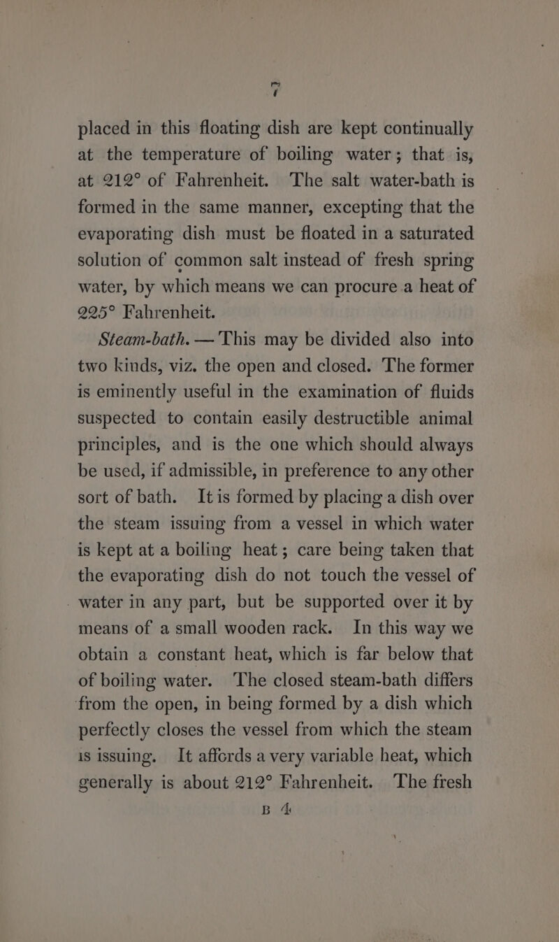 me i placed in this floating dish are kept continually at the temperature of boiling water; that is, at 212° of Fahrenheit. The salt water-bath is formed in the same manner, excepting that the evaporating dish must be floated in a saturated solution of common salt instead of fresh spring water, by which means we can procure.a heat of 225° Fahrenheit. Steam-bath. — This may be divided also into two kinds, viz. the open and closed. The former is eminently useful in the examination of fluids suspected to contain easily destructible animal principles, and is the one which should always be used, if admissible, in preference to any other sort of bath. Itis formed by placing a dish over the steam issuing from a vessel in which water is kept at a boiling heat; care being taken that the evaporating dish do not touch the vessel of water in any part, but be supported over it by means of a small wooden rack. In this way we obtain a constant heat, which is far below that of boiling water. ‘The closed steam-bath differs from the open, in being formed by a dish which perfectly closes the vessel from which the steam is issuing. It affords a very variable heat, which generally is about 212° Fahrenheit. The fresh BS