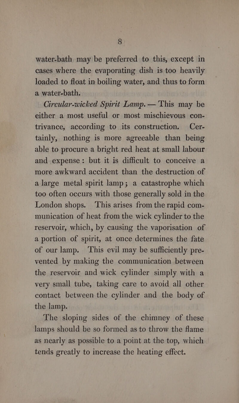 water-bath may be preferred to this, except in cases where the evaporating dish is too heavily loaded to float in boiling water, and thus to form a water-bath. Circular-wicked Spirit Lamp. — This may be either a most useful or most mischievous con- trivance, according to its construction. Cer- tainly, nothing is more agreeable than being able to procure a bright red heat at small labour and expense: but it is difficult to conceive a more awkward accident than the destruction of a large metal spirit lamp; a catastrophe which too often occurs with those generally sold in the London shops. ‘This arises from the rapid com- munication of heat from the wick cylinder to the reservoir, which, by causing the vaporisation of a portion of spirit, at once determines the fate of our lamp. ‘This evil may be sufficiently pre- vented by making the communication between the reservoir and wick cylinder simply with a very small tube, taking care to avoid all other contact between the cylinder and the body of the lamp. The sloping sides of the chimney of these lamps should be so formed as to throw the flame as nearly as possible to a point at the top, which tends greatly to increase the heating effect.