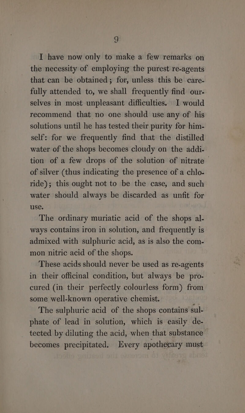 I have now only to make a few remarks on the necessity of employing the purest re-agents that can be obtained; for, unless this be care- fully attended to, we shall frequently find our- selves in most unpleasant difficulties. I would recommend that no one should use any of his solutions until he has tested their purity for him- self: for we frequently find that the distilled water of the shops becomes cloudy on the addi- tion of a few drops of the solution of nitrate © of silver (thus indicating the presence of a chlo- ride); this ought not to be the case, and such water should always be discarded as unfit for use. The ordinary muriatic acid of the shops al- ways contains iron in solution, and frequently is admixed with sulphuric acid, as is also the com- mon nitric acid of the shops. These acids should never be used as re-agents in their officinal condition, but always be pro- cured (in their perfectly colourless form) from some well-known operative chemist. The sulphuric acid of the shops contains sul- phate of lead in solution, which is easily de- tected by diluting the acid, when that substance becomes precipitated. Every apothecary must