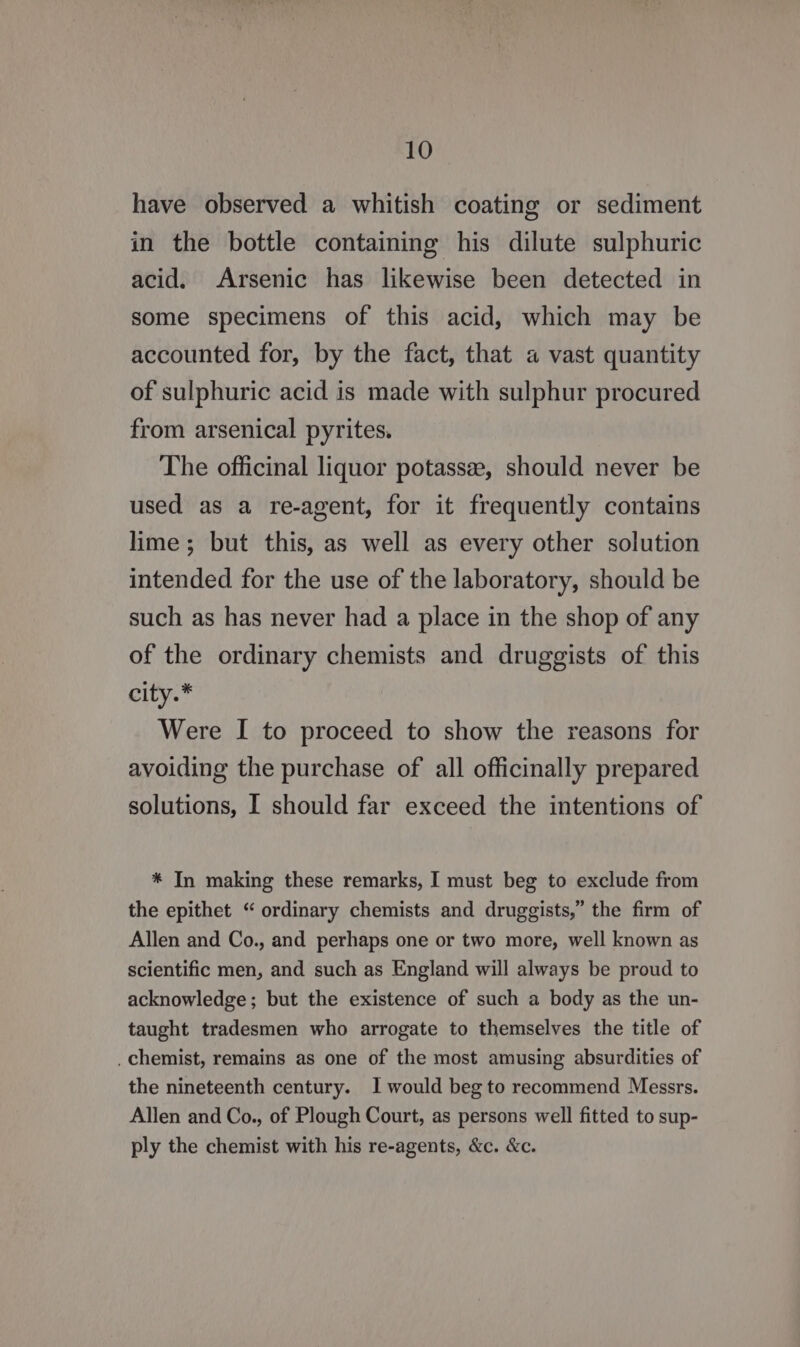 have observed a whitish coating or sediment in the bottle containing his dilute sulphuric acid. Arsenic has likewise been detected in some specimens of this acid, which may be accounted for, by the fact, that a vast quantity of sulphuric acid is made with sulphur procured from arsenical pyrites. The officinal liquor potassee, should never be used as a re-agent, for it frequently contains lime; but this, as well as every other solution intended for the use of the laboratory, should be such as has never had a place in the shop of any of the ordinary chemists and druggists of this city.* Were I to proceed to show the reasons for avoiding the purchase of all officinally prepared solutions, I should far exceed the intentions of * In making these remarks, I must beg to exclude from the epithet “ ordinary chemists and druggists,” the firm of Allen and Co., and perhaps one or two more, well known as scientific men, and such as England will always be proud to acknowledge; but the existence of such a body as the un- taught tradesmen who arrogate to themselves the title of _ chemist, remains as one of the most amusing absurdities of the nineteenth century. 1 would beg to recommend Messrs. Allen and Co., of Plough Court, as persons well fitted to sup- ply the chemist with his re-agents, &amp;c. &amp;c.
