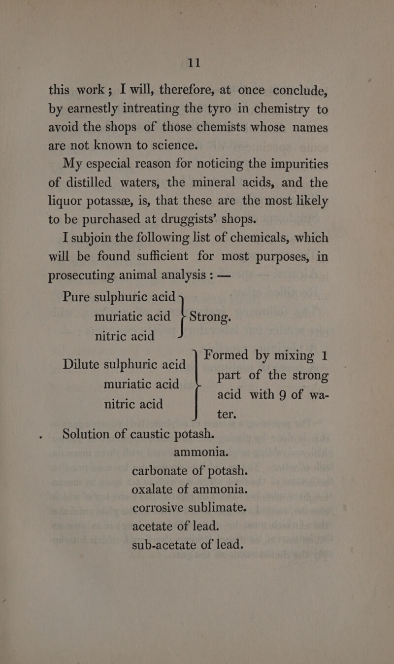 this work; I will, therefore, at once conclude, by earnestly intreating the tyro in chemistry to avoid the shops of those chemists whose names are not known to science. My especial reason for noticing the impurities of distilled waters, the mineral acids, and the liquor potassee, is, that these are the most likely to be purchased at druggists’ shops. I subjoin the following list of chemicals, which will be found sufficient for most purposes, in prosecuting animal analysis : — Pure sulphuric acid muriatic acid json nitric acid . _.., ) Formed by mixi Dilute sulphuric acid Sask cic eebdlits ak choc ay : art of the stron muriatic acid P 8 AS acid with 9 of wa- nitric acid Ler. Solution of caustic potash. ammonia. carbonate of potash. oxalate of ammonia. corrosive sublimate. acetate of lead. sub-acetate of lead.