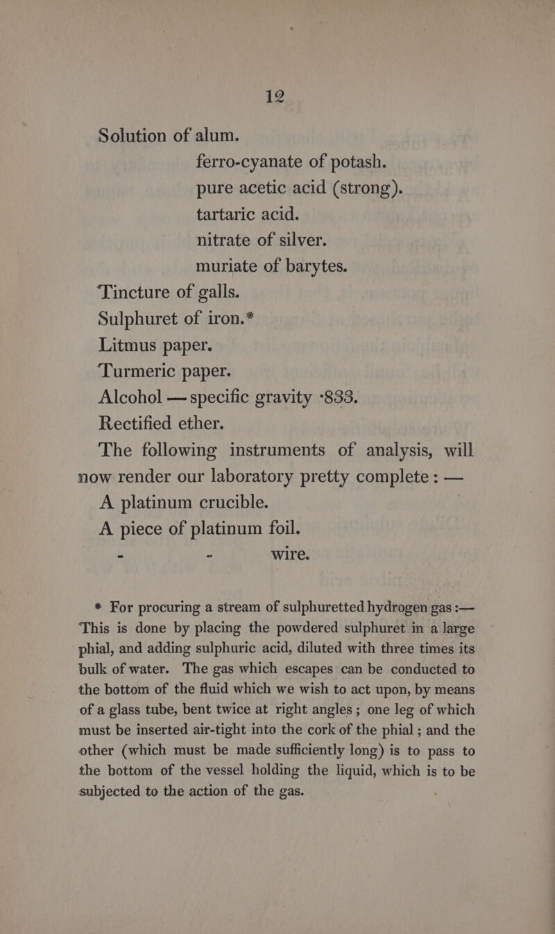 Solution of alum. ferro-cyanate of potash. pure acetic acid (strong). tartaric acid. nitrate of silver. muriate of barytes. Tincture of galls. Sulphuret of iron.* Litmus paper. ‘Turmeric paper. Alcohol — specific gravity °833. Rectified ether. The following instruments of analysis, will now render our laboratory pretty complete : — A platinum crucible. | A piece of platinum foil. - - wire. * For procuring a stream of sulphuretted hydrogen gas :— This is done by placing the powdered sulphuret in a large phial, and adding sulphuric acid, diluted with three times its bulk of water. The gas which escapes can be conducted to the bottom of the fluid which we wish to act upon, by means of a glass tube, bent twice at right angles; one leg of which must be inserted air-tight into the cork of the phial ; and the other (which must be made sufficiently long) is to pass to the bottom of the vessel holding the liquid, which is to be subjected to the action of the gas.