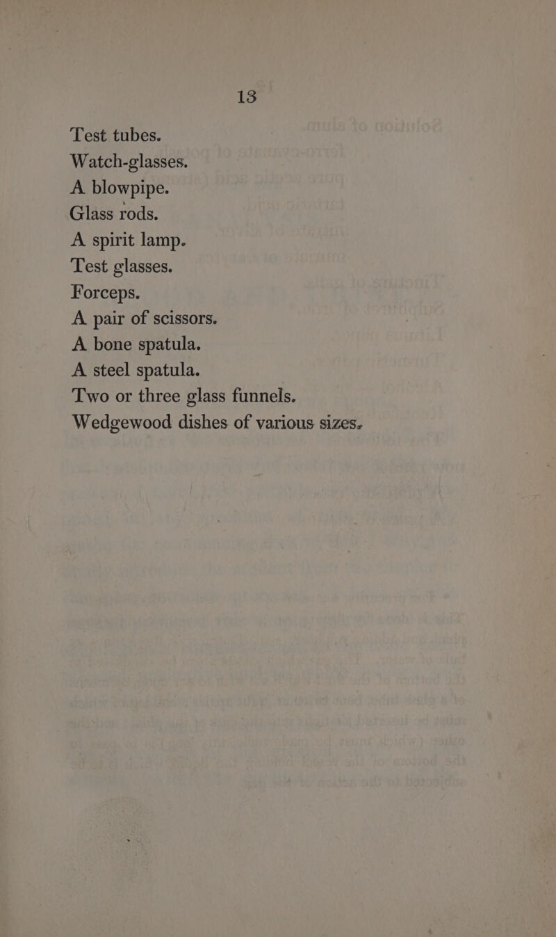 Test tubes. Watch-glasses. A. blowpipe. Glass rods. A spirit lamp. Test glasses. Forceps. A pair of scissors. A bone spatula. A steel spatula. Two or three glass funnels. Wedgewood dishes of various sizes.