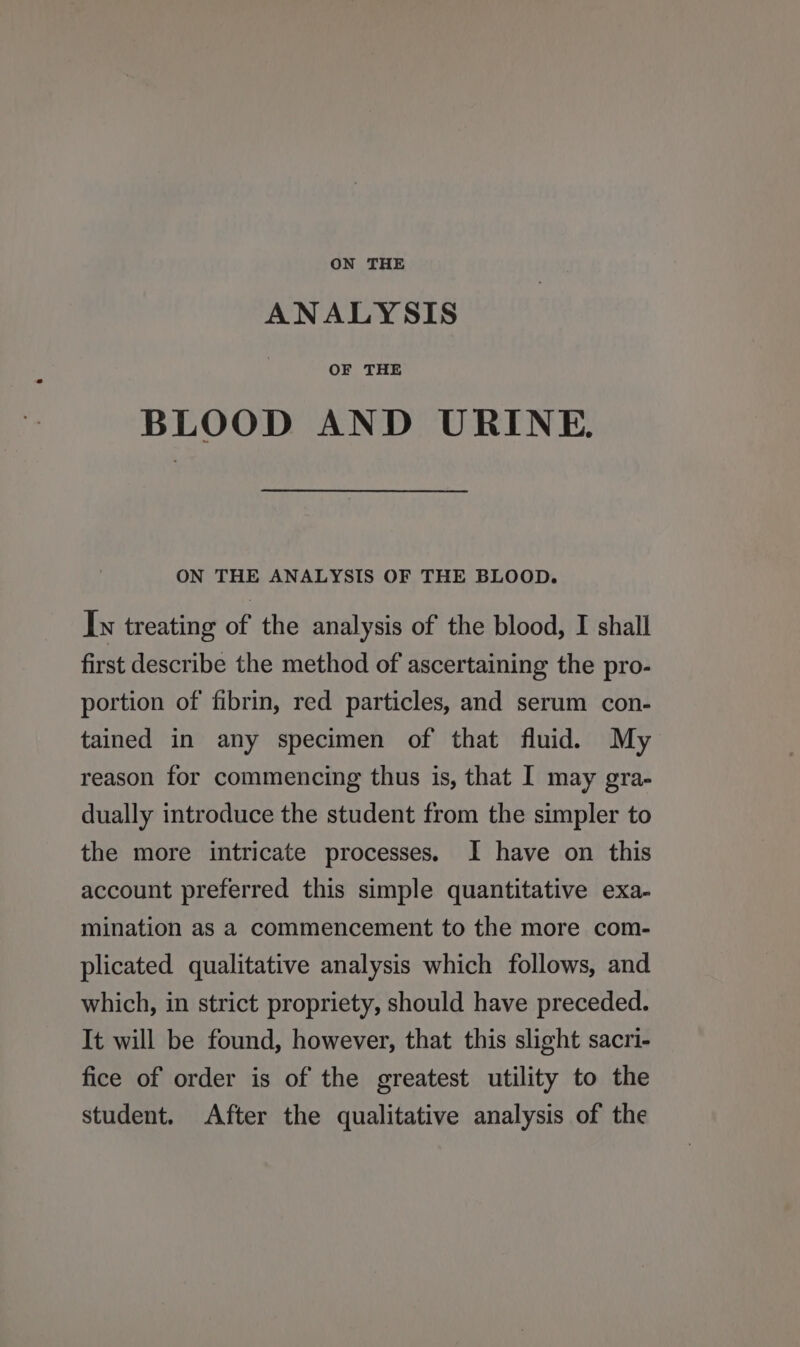 ON THE ANALYSIS OF THE BLOOD AND URINE. ON THE ANALYSIS OF THE BLOOD. Iw treating of the analysis of the blood, I shall first describe the method of ascertaining the pro- portion of fibrin, red particles, and serum con- tained in any specimen of that fluid. My reason for commencing thus is, that I may gra- dually introduce the student from the simpler to the more intricate processes. I have on this account preferred this simple quantitative exa- mination as a commencement to the more com- plicated qualitative analysis which follows, and which, in strict propriety, should have preceded. It will be found, however, that this slight sacri- fice of order is of the greatest utility to the student. After the qualitative analysis of the
