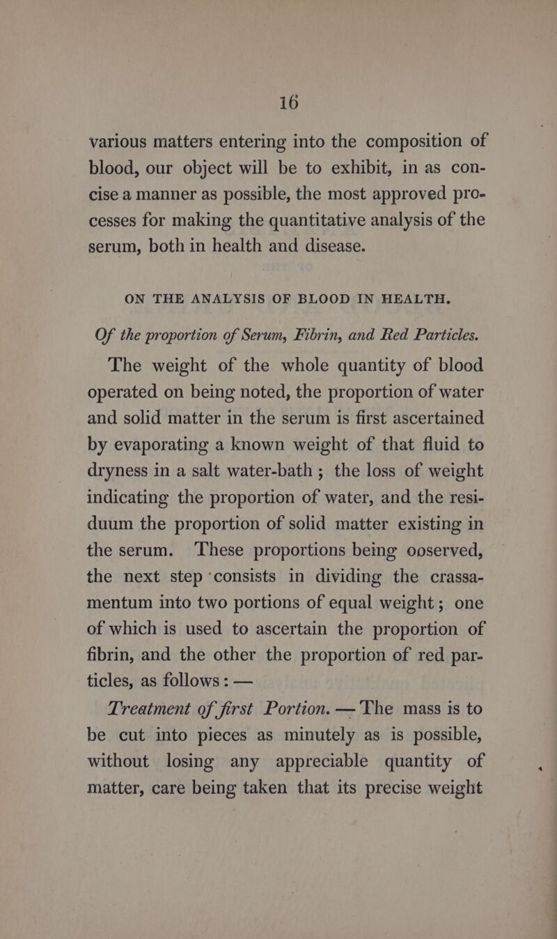 various matters entering into the composition of blood, our object will be to exhibit, in as con- cise a manner as possible, the most approved pro- cesses for making the quantitative analysis of the serum, both in health and disease. ON THE ANALYSIS OF BLOOD IN HEALTH. Of the proportion of Serum, Fibrin, and Red Particles. The weight of the whole quantity of blood operated on being noted, the proportion of water and solid matter in the serum is first ascertained by evaporating a known weight of that fluid to dryness in a salt water-bath ; the loss of weight indicating the proportion of water, and the resi- duum the proportion of solid matter existing in the serum. ‘These proportions being ooserved, the next step ‘consists in dividing the crassa- mentum into two portions of equal weight; one of which is used to ascertain the proportion of fibrin, and the other the proportion of red par- ticles, as follows : — Treatment of first Portion. — The mass is to be cut into pieces as minutely as is possible, without losing any appreciable quantity of matter, care being taken that its precise weight