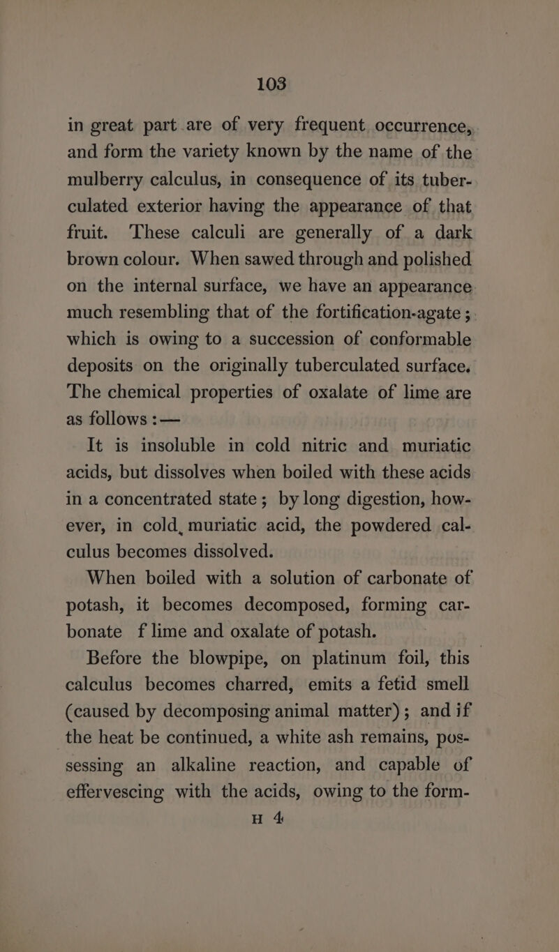 in great part.are of very frequent. occurrence, and form the variety known by the name of the mulberry calculus, in consequence of its tuber- culated exterior having the appearance of that fruit. ‘These calculi are generally of a dark brown colour. When sawed through and polished on the internal surface, we have an appearance much resembling that of the fortification-agate ;. which is owing to a succession of conformable deposits on the originally tuberculated surface. The chemical properties of oxalate of lime are as follows :— It is insoluble in cold nitric and muriatic acids, but dissolves when boiled with these acids in a concentrated state; by long digestion, how- ever, in cold, muriatic acid, the powdered cal- culus becomes dissolved. When boiled with a solution of carbonate of potash, it becomes decomposed, forming car- bonate f lime and oxalate of potash. Before the blowpipe, on platinum foil, this calculus becomes charred, emits a fetid smell (caused by decomposing animal matter); and if the heat be continued, a white ash remains, pos- sessing an alkaline reaction, and capable of effervescing with the acids, owing to the form- H 4