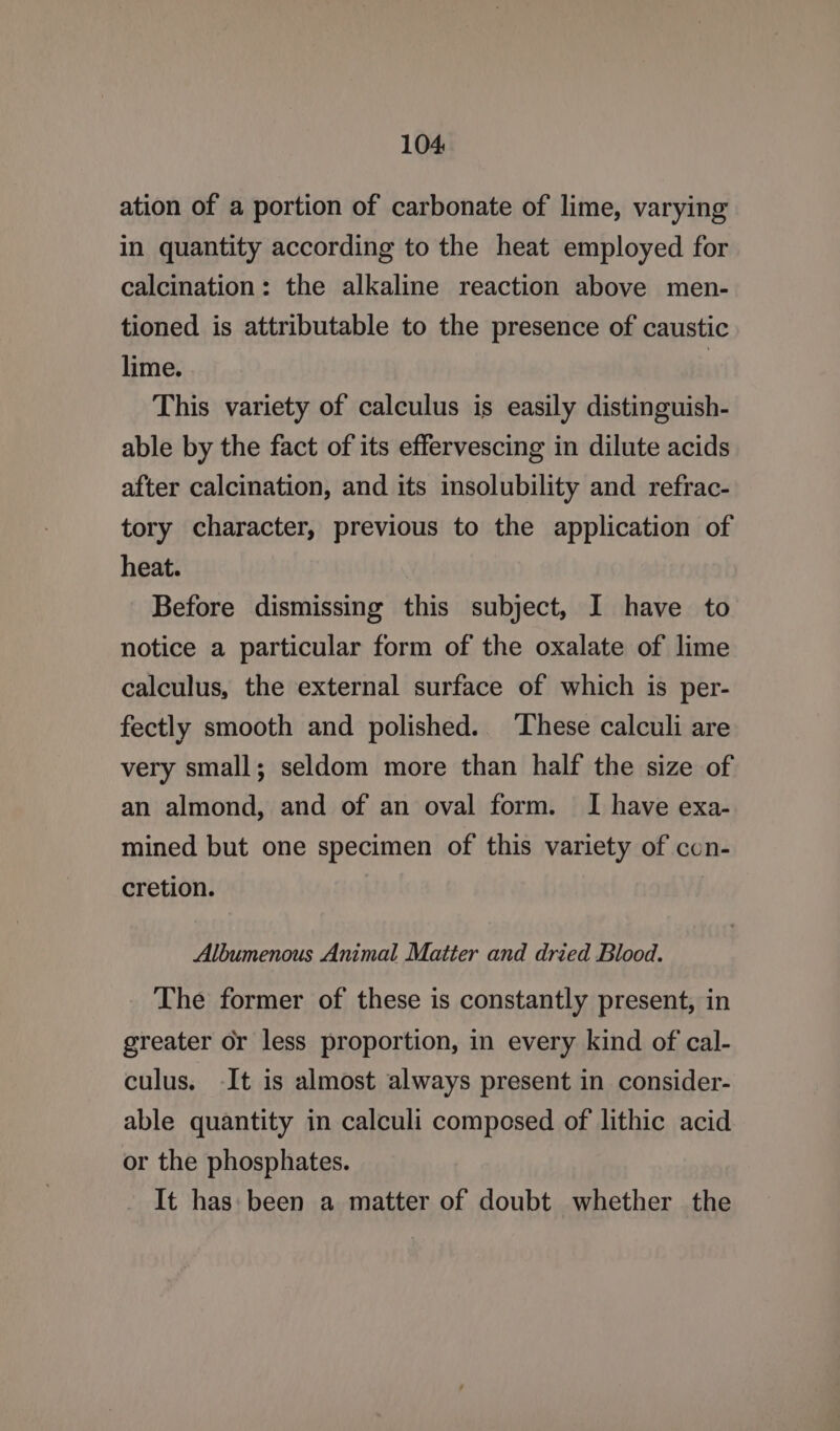 ation of a portion of carbonate of lime, varying in quantity according to the heat employed for calcination: the alkaline reaction above men- tioned is attributable to the presence of caustic lime. | This variety of calculus is easily distinguish- able by the fact of its effervescing in dilute acids after calcination, and its insolubility and refrac- tory character, previous to the application of heat. Before dismissing this subject, I have to notice a particular form of the oxalate of lime calculus, the external surface of which is per- fectly smooth and polished. ‘These calculi are very small; seldom more than half the size of an almond, and of an oval form. I have exa- mined but one specimen of this variety of con- cretion. Albumenous Animal Matter and dried Blood. The former of these is constantly present, in greater or less proportion, in every kind of cal- culus. -It is almost always present in consider- able quantity in calculi composed of lithic acid or the phosphates. It has: been a matter of doubt whether the