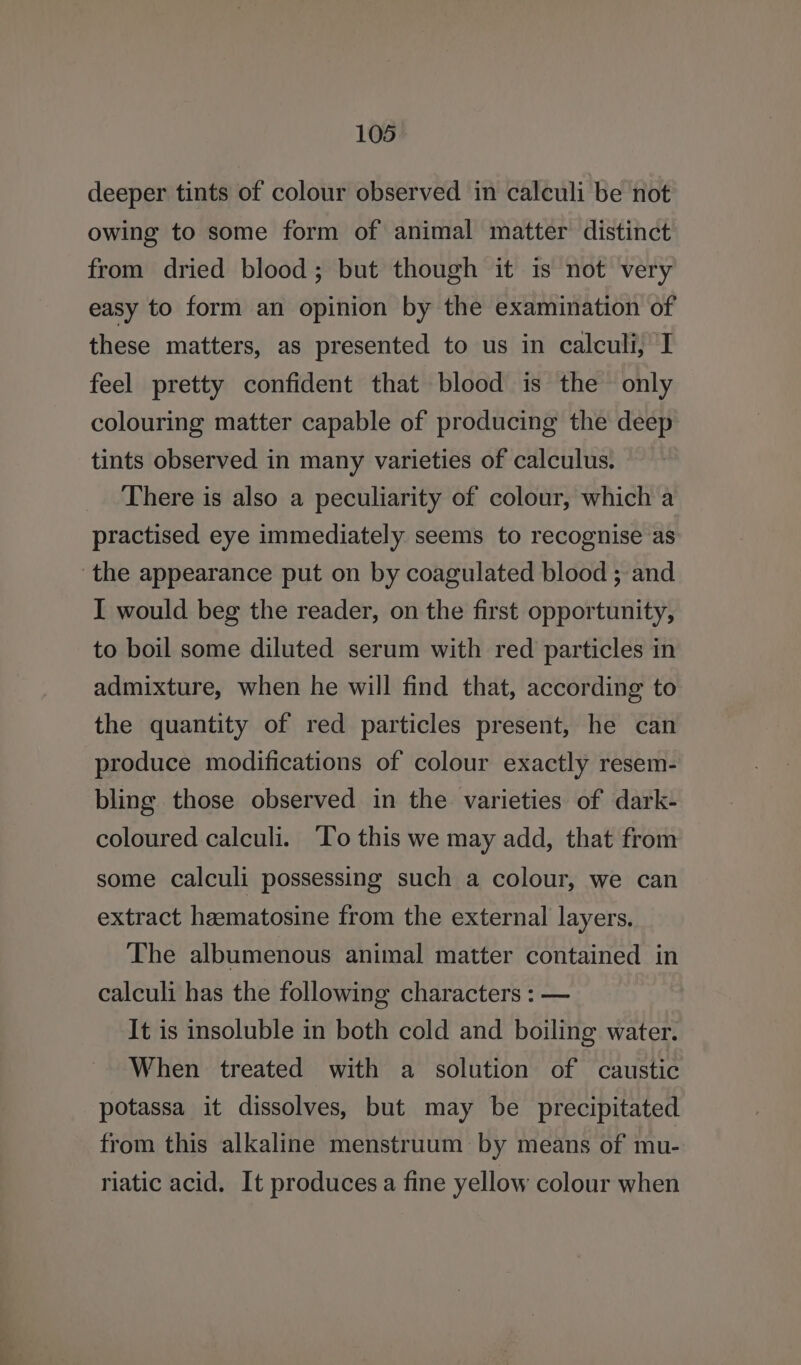 deeper tints of colour observed in calculi be not owing to some form of animal matter distinct from dried blood; but though it is not very easy to form an opinion by the examination of these matters, as presented to us in calculi, I feel pretty confident that blood is the only colouring matter capable of producing the deep tints observed in many varieties of calculus. There is also a peculiarity of colour, which a practised eye immediately seems to recognise as the appearance put on by coagulated blood ; and I would beg the reader, on the first opportunity, to boil some diluted serum with red particles in admixture, when he will find that, according to the quantity of red particles present, he can produce modifications of colour exactly resem- bling those observed in the varieties of dark- coloured calculi. To this we may add, that from some calculi possessing such a colour, we can extract hematosine from the external layers, The albumenous animal matter contained in calculi has the following characters : — It is insoluble in both cold and boiling water. When treated with a solution of caustic potassa it dissolves, but may be precipitated from this alkaline menstruum by means of mu- riatic acid. It produces a fine yellow colour when