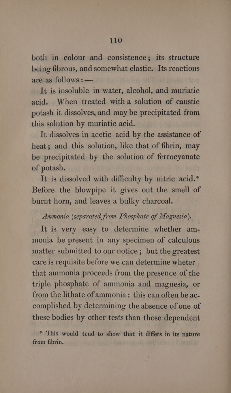 both in colour and consistence; its structure being fibrous, and somewhat elastic. Its reactions are as follows : — It is insoluble in water, alcohol, and muriatic acid. When treated witha solution of caustic potash it dissolves, and may be precipitated from this solution by muriatic acid. It dissolves in acetic acid by the assistance of heat; and this solution, like that of fibrin, may be precipitated by the solution of ferrocyanate of potash. It is dissolved with difficulty by nitric acid.* Before the blowpipe it gives out the smell of burnt horn, and leaves a bulky charcoal. Ammonia (separated from Phosphate of Magnesia). It is very easy to determine whether am- monia be present in any specimen of calculous matter submitted to our notice; but the greatest care is requisite before we can determine wheter that ammonia proceeds from the presence of the triple phosphate of ammonia and magnesia, or from the lithate of ammonia: this can often be ac- complished by determining the absence of one of these bodies by other tests than those dependent * This would tend to show that it differs in its nature from fibrin.