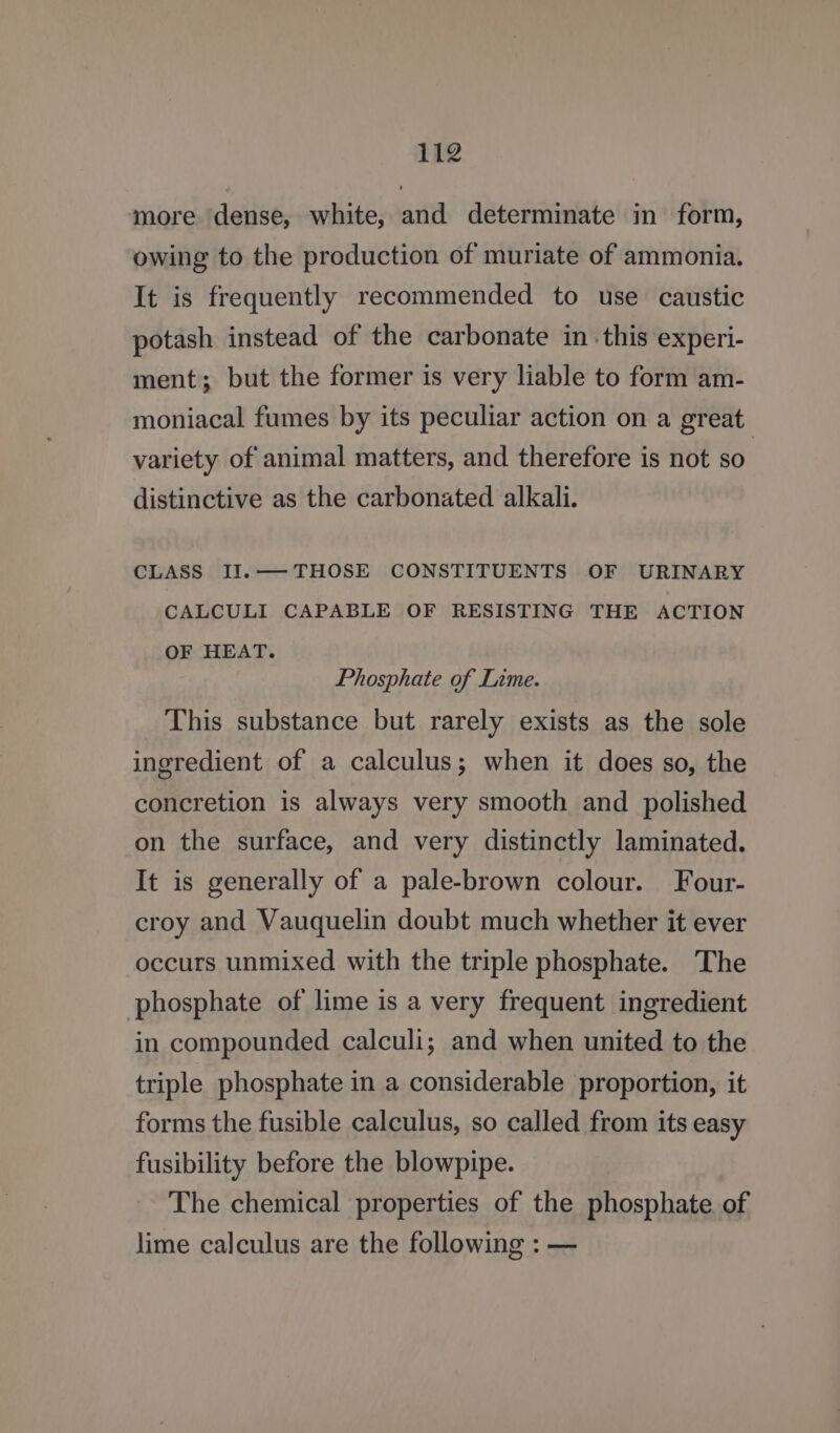 more dense, white, and determinate in form, owing to the production of muriate of ammonia. It is frequently recommended to use caustic potash instead of the carbonate in .this experi- ment; but the former is very liable to form am- moniacal fumes by its peculiar action on a great variety of animal matters, and therefore is not so. distinctive as the carbonated alkali. CLASS II.— THOSE CONSTITUENTS OF URINARY CALCULI CAPABLE OF RESISTING THE ACTION OF HEAT. Phosphate of Lime. This substance but rarely exists as the sole ingredient of a calculus; when it does so, the concretion is always very smooth and polished on the surface, and very distinctly laminated. It is generally of a pale-brown colour. Four- croy and Vauquelin doubt much whether it ever occurs unmixed with the triple phosphate. The phosphate of lime is a very frequent ingredient in compounded calculi; and when united to the triple phosphate in a considerable proportion, it forms the fusible calculus, so called from its easy fusibility before the blowpipe. The chemical properties of the phosphate of lime calculus are the following : —