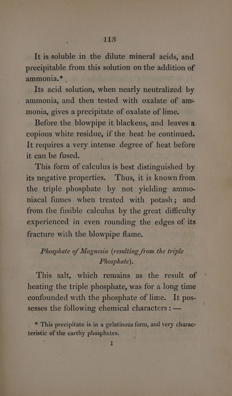 It is soluble in the dilute mineral acids, and precipitable from this solution on the addition of ammonia.* . Its acid solution, when nearly neutralized by ammonia, and then tested with oxalate of am: monia, gives a precipitate of oxalate of lime. Before the blowpipe it blackens, and leaves a copious white residue, if the heat be continued. It requires a very intense degree of heat before it can be fused. This form of calculus is best distinguished by its negative properties. Thus, it is known from the triple phosphate by not yielding ammo- niacal fumes when treated with potash; and from the fusible calculus by the great difficulty experienced in even rounding the edges of its fracture with the blowpipe flame. Phosphate of Magnesia (resulting from the triple Phosphate). This salt, which remains as the result of heating the triple phosphate, was for a long time confounded with the phosphate of lime. It pos- sesses the following chemical characters : — . * This precipitate is in a gelatinous form, and very charac- teristic of the earthy phosphates. I