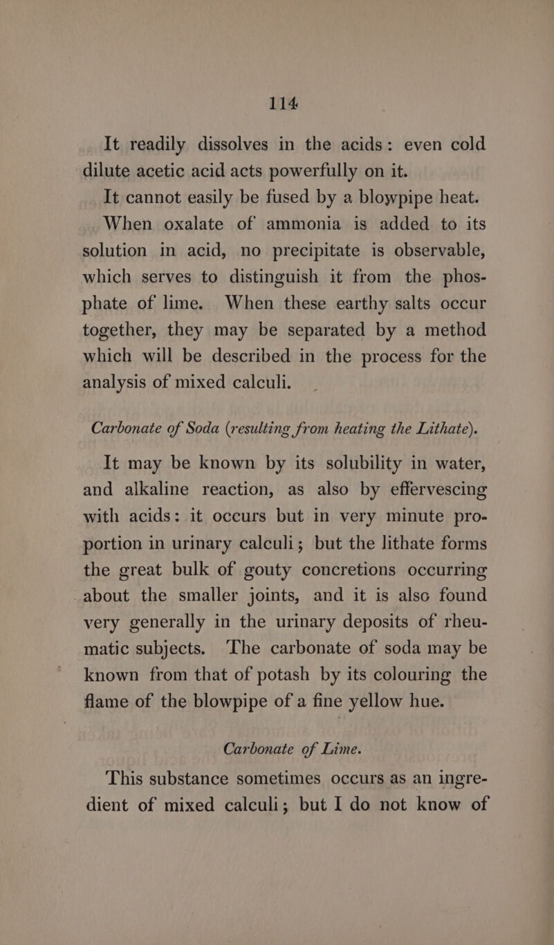 It readily dissolves in the acids: even cold dilute acetic acid acts powerfully on it. It cannot easily be fused by a blowpipe heat. When oxalate of ammonia is added to its solution in acid, no precipitate is observable, which serves to distinguish it from the phos- phate of lime. When these earthy salts occur together, they may be separated by a method which will be described in the process for the analysis of mixed calculi. Carbonate of Soda (resulting from heating the Lithate). It may be known by its solubility in water, and alkaline reaction, as also by effervescing with acids: it occurs but in very minute pro- portion in urinary calculi; but the lithate forms the great bulk of gouty concretions occurring -about the smaller joints, and it is also found very generally in the urinary deposits of rheu- matic subjects. The carbonate of soda may be known from that of potash by its colouring the flame of the blowpipe of a fine yellow hue. Carbonate of Lime. This substance sometimes occurs as an ingre- dient of mixed calculi; but I do not know of