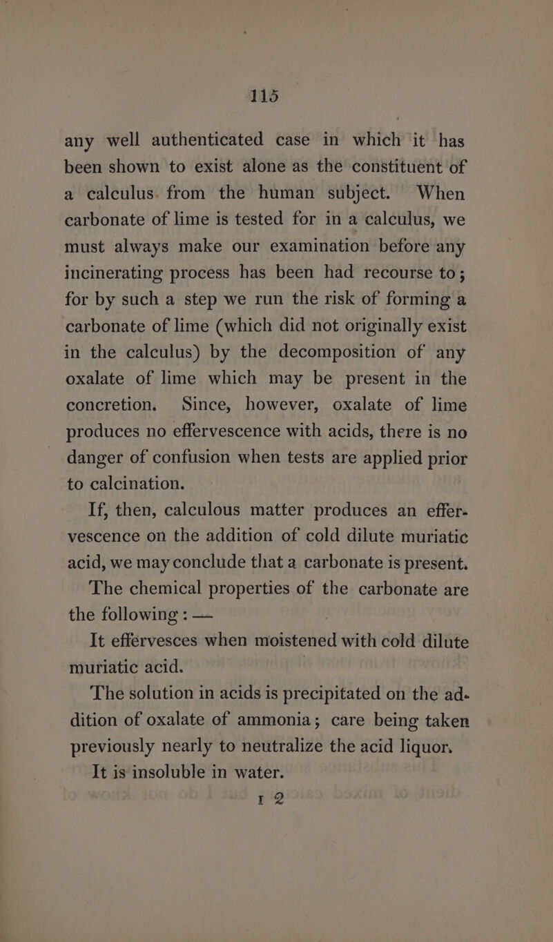 any well authenticated case in which it has been shown to exist alone as the constituent of a calculus. from the human subject. When carbonate of lime is tested for in a calculus, we must always make our examination before any incinerating process has been had recourse to; for by such a step we run the risk of forming a carbonate of lime (which did not originally exist in the calculus) by the decomposition of any oxalate of lime which may be present in the concretion. Since, however, oxalate of lime produces no effervescence with acids, there is no danger of confusion when tests are applied prior to calcination. If, then, calculous matter produces an effer- vescence on the addition of cold dilute muriatic acid, we may conclude that a carbonate is present. The chemical properties of the carbonate are the following : — It effervesces when moistened with cold dilute muriatic acid. | The solution in acids is precipitated on the ad- dition of oxalate of ammonia; care being taken previously nearly to neutralize the acid liquor. It is insoluble in water. E*2