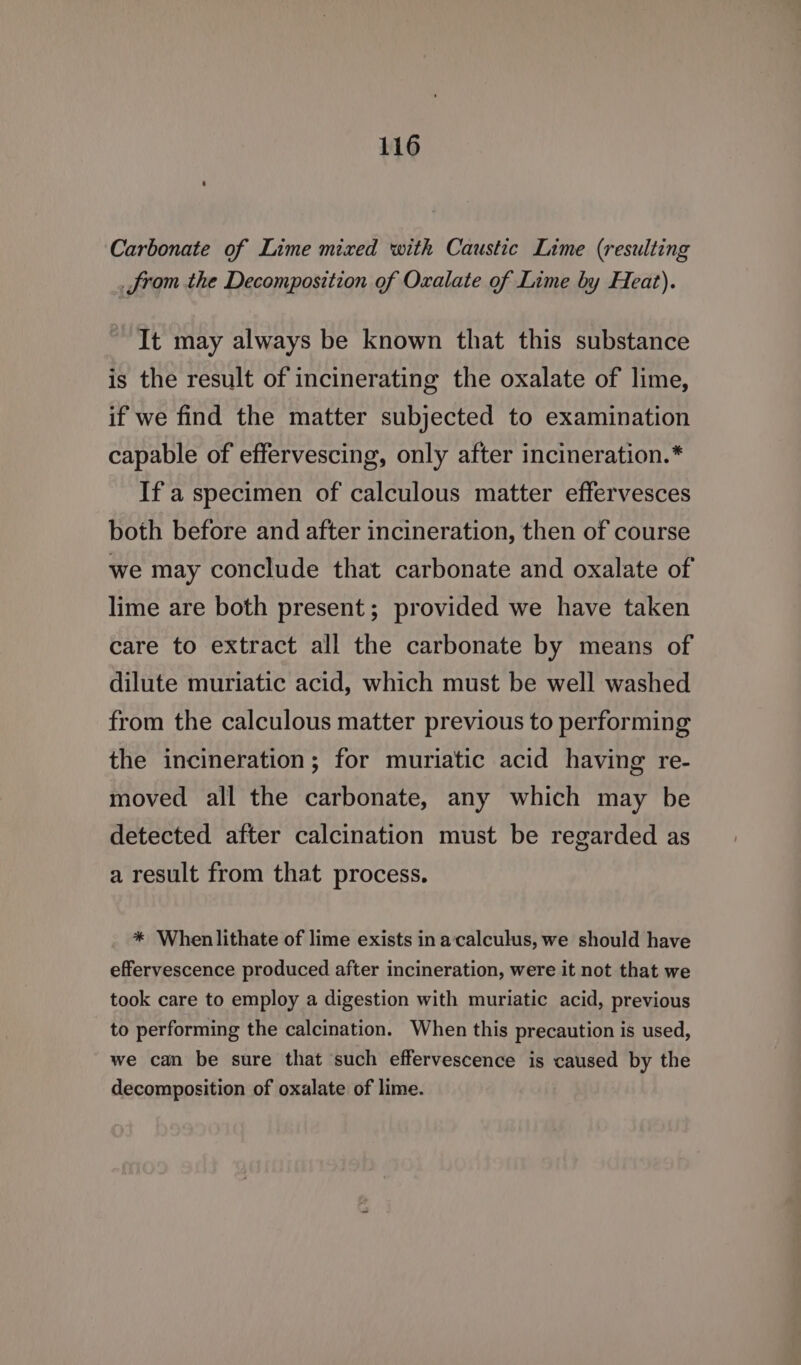 Carbonate of Lime mixed with Caustic Lime (resulting _from the Decomposition of Oxalate of Lime by Heat). It may always be known that this substance is the result of incinerating the oxalate of lime, if we find the matter subjected to examination capable of effervescing, only after incineration.* If a specimen of calculous matter effervesces both before and after incineration, then of course we may conclude that carbonate and oxalate of lime are both present; provided we have taken care to extract all the carbonate by means of dilute muriatic acid, which must be well washed from the calculous matter previous to performing the incineration; for muriatic acid having re- moved all the carbonate, any which may be detected after calcination must be regarded as a result from that process. * When lithate of lime exists in a‘calculus, we should have effervescence produced after incineration, were it not that we took care to employ a digestion with muriatic acid, previous to performing the calcination. When this precaution is used, we can be sure that such effervescence is caused by the decomposition of oxalate of lime.