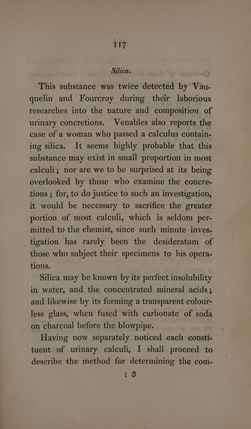 Sclica. : This substance was twice detected by Vau- quelin and Fourcroy during their laborious researches into the nature and composition. of urinary concretions. Venables also reports the case of a woman who passed a calculus contain- ing silica. It seems highly probable that. this substance may exist in small proportion in most calculi; nor are we to be surprised at its being overlooked by those who examine the concre- tions ; for, to do justice to such an investigation, it would be necessary to sacrifice the greater portion of most calculi, which is seldom per- mitted to the chemist, since sueh minute inves- tigation has rarely been the desideratum of those who subject their specimens to his opera- tions. | : Silica may be known by its perfect insolubility in water, and the concentrated mineral acids; and likewise by its forming a transparent colour- less glass, when fused with carbonate of soda on charcoal before the blowpipe. Having now separately noticed each consti- tuent of urinary calculi, I shall proceed to describe the method for determining the com- I $