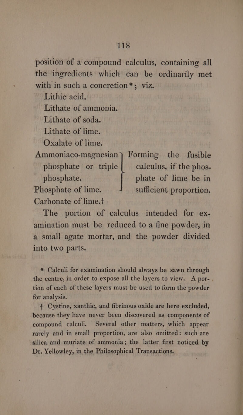 position of a compound calculus, containing all the ingredients which can be ordinarily met with in such a concretion*; viz. Lithic acid. Lithate of ammonia. Lithate of soda. Lithate of lime. Oxalate of lime. Ammoniaco-magnesian} Forming the fusible phosphate or triple calculus, if the phos- phosphate. phate of lime be in Phosphate of lime. sufficient proportion, Carbonate of lime.t The portion of calculus intended for ex- amination must be reduced to a fine powder, in a small agate mortar, and the powder divided into two parts. * Calculi for examination should always be sawn through the centre, in order to expose all the layers to view. <A por- . tion of each of these layers must be used to form the powder for analysis. + Cystine, xanthic, and fibrinous oxide are here excluded, because they have never been discovered as components of compound calculi. Several other matters, which appear rarely and in small proportion, are also omitted: such are silica and muriate of ammonia; the latter first noticed by Dr. Yellowley, in the Philosophical Transactions.