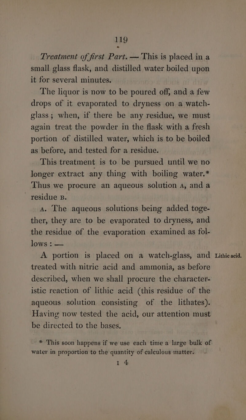 Treatment of first Part. — This is placed in a small glass flask, and distilled water boiled upon it for several minutes. The liquor is now to be poured off, and a few drops of it evaporated to dryness on a watch- glass; when, if there be any residue, we must again treat the powder in the flask with a fresh portion of distilled water, which is to be boiled as before, and tested for a residue. This treatment is to be pursued until we no longer extract any thing with boiling water.* Thus we procure an aqueous solution A, and a residue B. a. The aqueous solutions being added toge- ther, they are to be evaporated to dryness, and the residue of the evaporation examined as fol- lows : — A portion is placed on a watch-glass, and treated with nitric acid and ammonia, as before described, when we shall procure the character- istic reaction of lithic acid (this residue of the aqueous solution consisting of the lithates). Having now tested the acid, our attention must be directed to the bases. * This soon happens if we use each time a large bulk of water in proportion to the quantity of calculous matter. 1 4 Lithic acid.