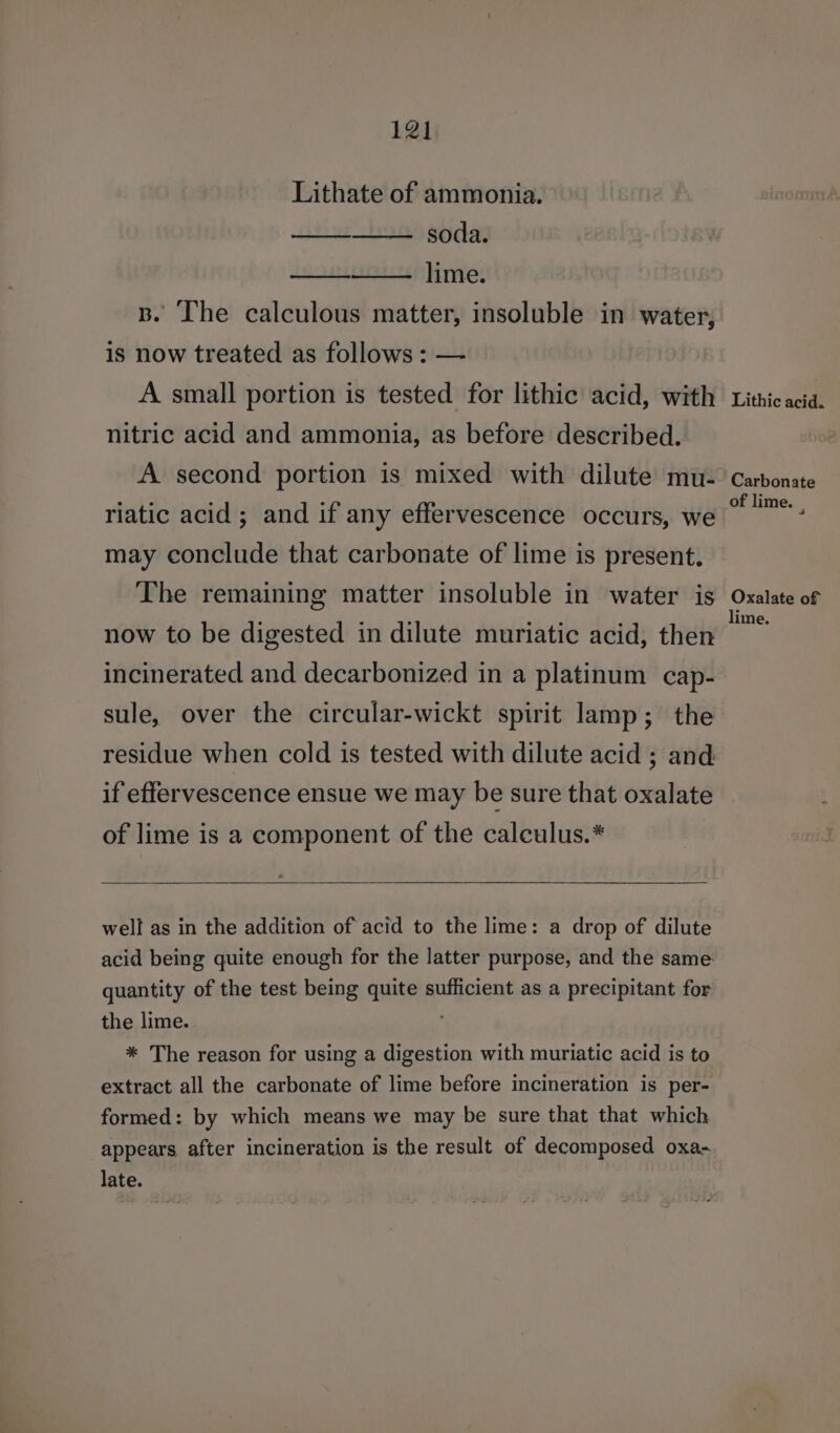 Lithate of ammonia. soda. lime. B. The calculous matter, insoluble in water, is now treated as follows : — A small portion is tested for lithic acid, with nitric acid and ammonia, as before described. A second portion is mixed with dilute mu- riatic acid ; and if any effervescence occurs, we may conclude that carbonate of lime is present. The remaining matter insoluble in water is now to be digested in dilute muriatic acid, then incinerated and decarbonized in a platinum cap- sule, over the circular-wickt spirit lamp; the residue when cold is tested with dilute acid ; and if effervescence ensue we may be sure that oxalate of lime is a component of the calculus.* well as in the addition of acid to the lime: a drop of dilute acid being quite enough for the latter purpose, and the same: quantity of the test being quite sufficient as a precipitant for the lime. * The reason for using a digestion with muriatic acid is to extract all the carbonate of lime before incineration is per- formed: by which means we may be sure that that which appears after incineration is the result of decomposed oxa- late. Lithic acid. Carbonate of lime. . Oxalate of