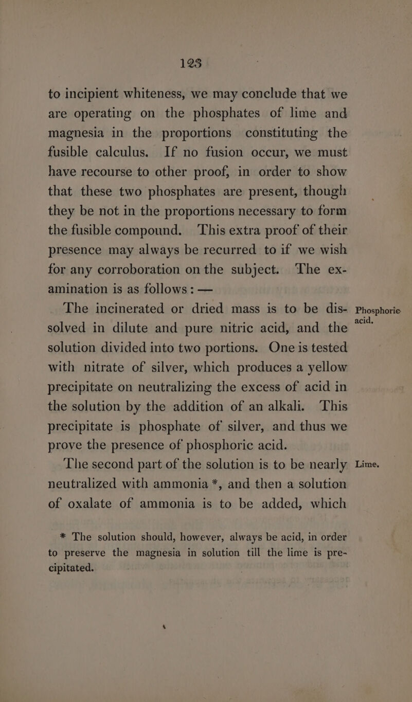 to incipient whiteness, we may conclude that we are operating on the phosphates of lime and magnesia in the proportions constituting the fusible calculus. If no fusion occur, we must have recourse to other proof, in order to show that these two phosphates are present, though they be not in the proportions necessary to form the fusible compound. This extra proof of their presence may always be recurred to if we wish for any corroboration on the subject. The ex- amination is as follows : — The incinerated or dried mass is to be dis- solved in dilute and pure nitric acid, and the solution divided into two portions. One is tested with nitrate of silver, which produces a yellow precipitate on neutralizing the excess of acid in the solution by the addition of an alkali. This precipitate is phosphate of silver, and thus we prove the presence of phosphoric acid. neutralized with ammonia *, and then a solution of oxalate of ammonia is to be added, which * The solution should, however, always be acid, in order to preserve the magnesia in solution till the lime is pre- cipitated. Phosphorie acid,