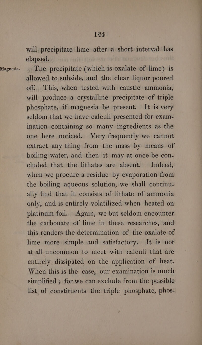 Magnesia. 1@4 will. precipitate lime after a short interval has elapsed. The precipitate (which is oxalate of lime) is allowed to subside, and the clear liquor poured off. This, when tested with caustic ammonia, will produce a crystalline precipitate of triple phosphate, if magnesia be present. It is very seldom that we have calculi presented for exam- ination. containing so many ingredients as the one here noticed. Very frequently we cannot extract any thing from the mass by means of boiling water, and then it may at once be con- cluded that the lithates are absent. Indeed, when we procure a residue by evaporation from the boiling aqueous solution, we shall continu- ally find that it consists of Jithate of ammonia only, and is entirely volatilized when heated on platinum foil. Again, we but seldom encounter the carbonate of lime in these researches, and this renders the determination of the oxalate of lime more simple and satisfactory. It is not at all uncommon to meet with calculi that are entirely dissipated on the application of heat. When this is the case, our examination is much simplified ; for we can exclude from the possible list of constituents the triple phosphate, phos-