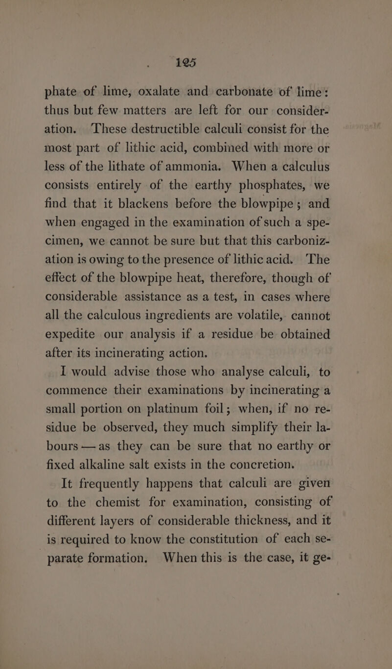 phate of lime, oxalate and carbonate of lime: thus but few matters are left for our consider- ation. ‘These destructible calculi consist for the most part of lithic acid, combined with more or less of the lithate of ammonia. When a calculus consists entirely of the earthy phosphates, we find that it blackens before the blowpipe; and when engaged in the examination of such a spe- cimen, we cannot be sure but that this carboniz- ation is owing to the presence of lithic acid. ‘The effect of the blowpipe heat, therefore, though of considerable assistance as a test, in cases where all the calculous ingredients are volatile, cannot expedite our analysis if a residue be obtained after its incinerating action. I would advise those who analyse calculi, to commence their examinations by incinerating a small portion on platinum foil; when, if no re- sidue be observed, they much simplify their la- bours —as they can be sure that no earthy or fixed alkaline salt exists in the concretion. It frequently happens that calculi are given to the chemist for examination, consisting of different layers of considerable thickness, and it is required to know the constitution of each se- | parate formation. When this is the case, it ge-