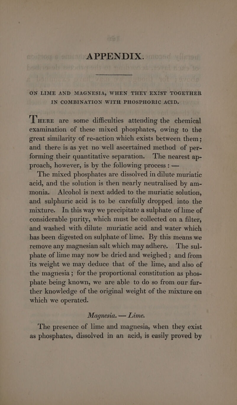 APPENDIX. ON LIME AND MAGNESIA, WHEN THEY EXIST TOGETHER IN COMBINATION WITH PHOSPHORIC ACID. ‘T'urrr are some difficulties attending the chemical examination of these mixed phosphates, owing to the great similarity of re-action which exists between them; and there is as yet no well ascertained method of per- forming their quantitative separation. ‘The nearest ap- proach, however, is by the following process : — The mixed phosphates are dissolved in dilute muriatic acid, and the solution is then nearly neutralised by am- monia. Alcohol is next added to the muriatic solution, and sulphuric acid is to be carefully dropped into the mixture. In this way we precipitate a sulphate of lime of considerable purity, which must be collected on a filter, and washed with dilute muriatic acid and water which has been digested on sulphate of lime. By this means we remove any magnesian salt which may adhere. The sul- phate of lime may now be dried and weighed ; and from its weight we may deduce that of the lime, and also of the magnesia; for the proportionai constitution as phos- phate being known, we are able to do so from our fur- ther knowledge of the original weight of the mixture on which we operated. Magnesia. — Lime. The presence of lime and magnesia, when they exist as phosphates, dissolved in an acid, is easily proved by