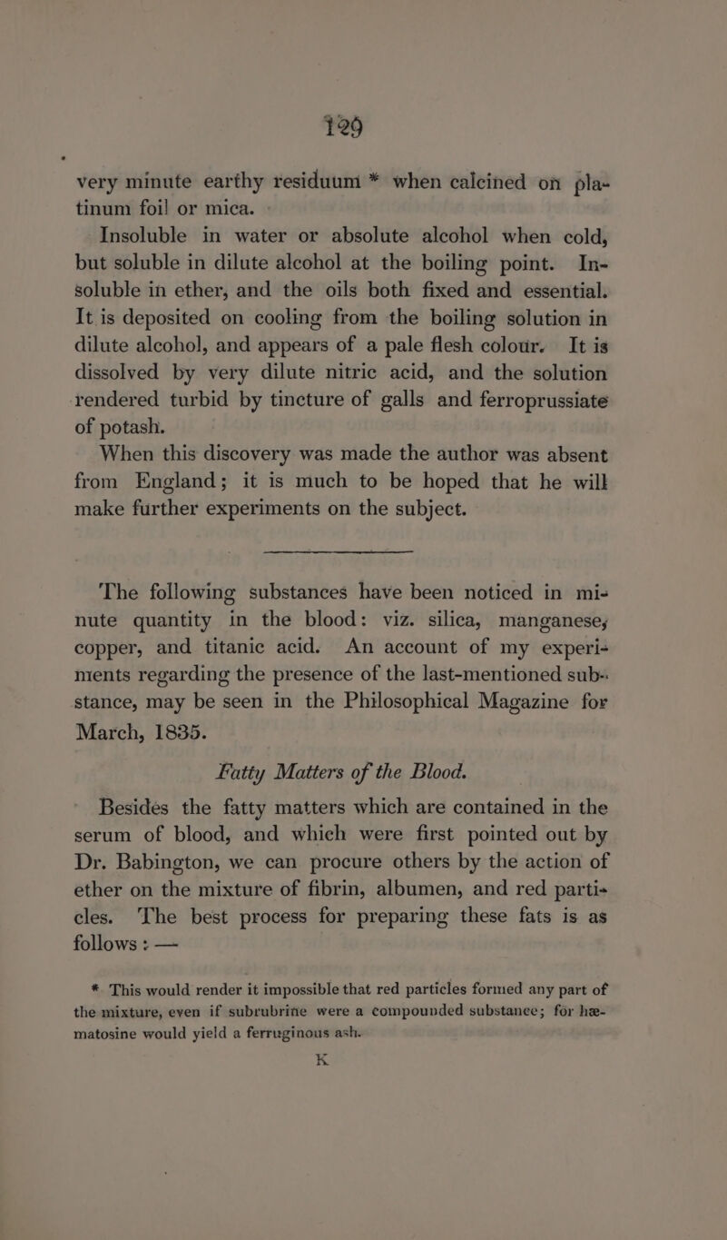 very minute earthy residuum * when calcined on pla- tinum foil or mica. Insoluble in water or absolute alcohol when cold, but soluble in dilute alcohol at the boiling point. In- soluble in ether, and the oils both fixed and essential. It is deposited on cooling from the boiling solution in dilute alcohol, and appears of a pale flesh colour. It is dissolved by very dilute nitric acid, and the solution rendered turbid by tincture of galls and ferroprussiate of potash. When this discovery was made the author was absent from England; it is much to be hoped that he will make further experiments on the subject. The following substances have been noticed in mi- nute quantity in the blood: viz. silica, manganese, copper, and titanic acid. An account of my experi- nients regarding the presence of the last-mentioned sub-: stance, may be seen in the Philosophical Magazine for March, 1835. ratty Matters of the Blood. Besides the fatty matters which are contained in the serum of blood, and which were first pointed out by Dr. Babington, we can procure others by the action of ether on the mixture of fibrin, albumen, and red parti- cles. The best process for preparing these fats is as follows : — * This would render it impossible that red particles formed any part of the mixture, even if subrubrife were a compounded substanee; for he- matosine would yield a ferruginous ash. K