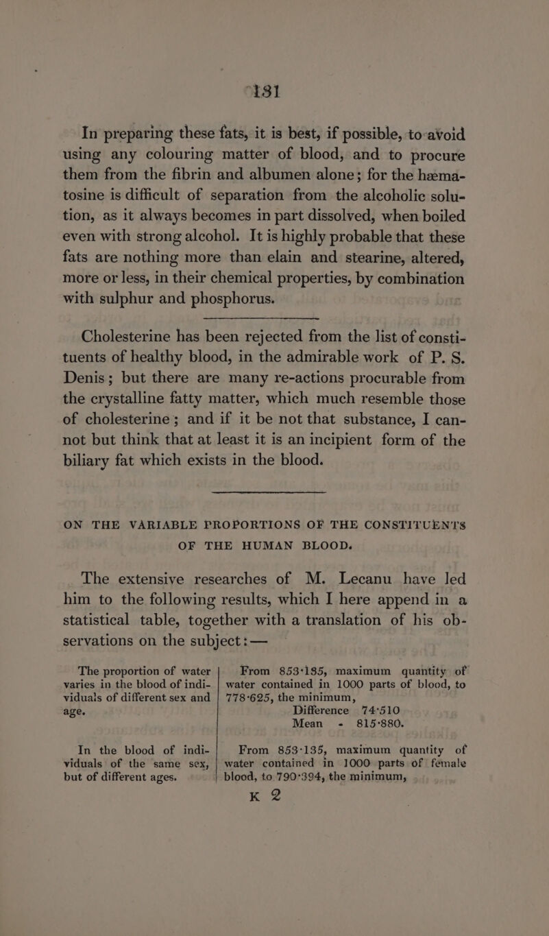 “131 In preparing these fats, it is best, if possible, to-avoid using any colouring matter of blood, and to procure them from the fibrin and albumen alone; for the hama- tosine is difficult of separation from the alcoholic solu- tion, as it always becomes in part dissolved, when boiled even with strong alcohol. It is highly probable that these fats are nothing more than elain and stearine, altered, more or less, in their chemical properties, by combination with sulphur and phosphorus. Cholesterine has been rejected from the list of consti- tuents of healthy blood, in the admirable work of P. S. Denis; but there are many re-actions procurable from the crystalline fatty matter, which much resemble those of cholesterine; and if it be not that substance, I can- not but think that at least it is an incipient form of the biliary fat which exists in the blood. ON THE VARIABLE PROPORTIONS OF THE CONSTITUEN'TS OF THE HUMAN BLOOD. The extensive researches of M. Lecanu have led him to the following results, which I here append in a statistical table, together with a translation of his ob- servations on the subject :— The proportion of water From 853:185, maximum quantity of varies in the blood of indi- | water contained in 1000 parts of blood, to viduals of different sex and | 778-625, the minimum, age. Difference 74°510 Mean - 815°880. In the blood of indi- From 853:135, maximum quantity of viduals of the same sex, | water contained in 1000 parts of female but of different ages. blood, to 790°394, the minimum, Ee