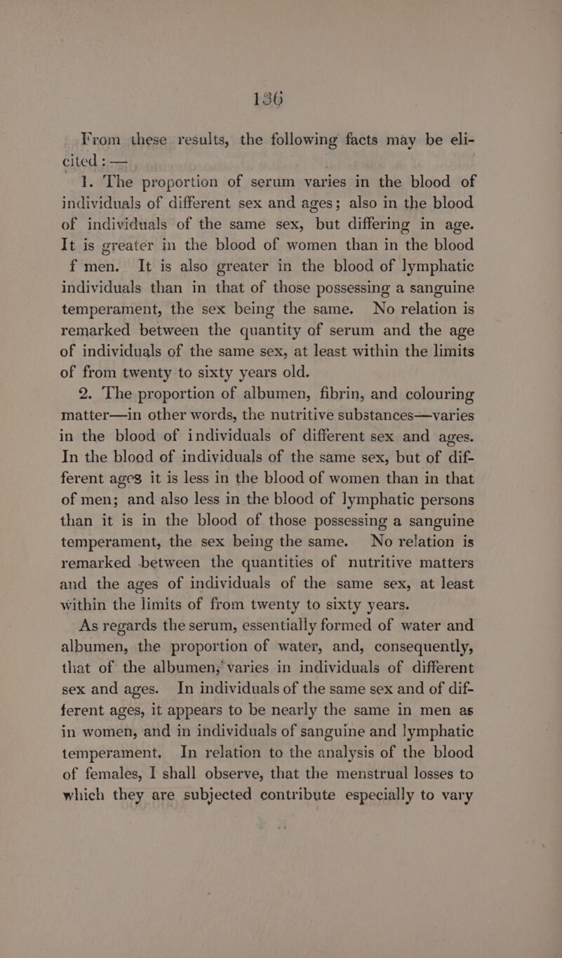 Irom these results, the following facts may be eli- cited : — |. The proportion of serum varies in the blood of individuals of different sex and ages; also in the blood of individuals of the same sex, but differing in age. It is greater in the blood of women than in the blood f men. It is also greater in the blood of lymphatic individuals than in that of those possessing a sanguine temperament, the sex being the same. No relation is remarked between the quantity of serum and the age of individuals of the same sex, at least within the limits of from twenty to sixty years old. 2. The proportion of albumen, fibrin, and colouring matter—in other words, the nutritive substances—varies in the blood of individuals of different sex and ages. In the blood of individuals of the same sex, but of dif- ferent ageg it is less in the blood of women than in that of men; and also less in the blood of lymphatic persons than it is in the blood of those possessing a sanguine temperament, the sex being the same. No relation is remarked between the quantities of nutritive matters and the ages of individuals of the same sex, at least within the limits of from twenty to sixty years. As regards the serum, essentially formed of water and albumen, the proportion of water, and, consequently, that of the albumen;‘varies in individuals of different sex and ages. In individuals of the same sex and of dif- ferent ages, it appears to be nearly the same in men as in women, and in individuals of sanguine and lymphatic temperament, In relation to the analysis of the blood of females, I shall observe, that the menstrual losses to which they are subjected contribute especially to vary