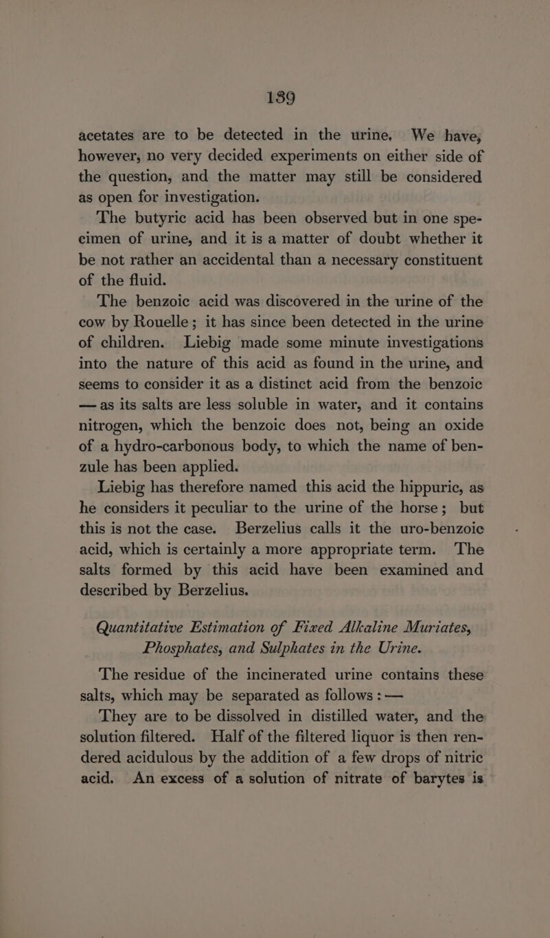 189 acetates are to be detected in the urine, We have, however, no very decided experiments on either side of the question, and the matter may still be considered as open for investigation. The butyric acid has been observed but in one spe- cimen of urine, and it is a matter of doubt whether it be not rather an accidental than a necessary constituent of the fluid. The benzoic acid was discovered in the urine of the cow by Rouelle; it has since been detected in the urine of children. Liebig made some minute investigations into the nature of this acid as found in the urine, and seems to consider it as a distinct acid from the benzoic — as its salts are less soluble in water, and it contains nitrogen, which the benzoic does not, being an oxide of a hydro-carbonous body, to which the name of ben- zule has been applied. Liebig has therefore named this acid the hippuric, as he considers it peculiar to the urine of the horse; but this is not the case. Berzelius calls it the uro-benzoic acid, which is certainly a more appropriate term. The salts formed by this acid have been examined and described by Berzelius. Quantitative Estimation of Fixed Alkaline Muriates, Phosphates, and Sulphates in the Urine. The residue of the incinerated urine contains these salts, which may be separated as follows : — They are to be dissolved in distilled water, and the solution filtered. Half of the filtered liquor is then ren- dered acidulous by the addition of a few drops of nitric acid. An excess of a solution of nitrate of barytes is